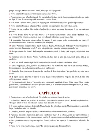 179
poupe, eu rogo; Quem restaurará Israel, visto que ele é pequeno?”
3 Jeová arrependeu-se disso: “Não acontecerá”, disse Jeová.
4 Assim me revelou o Senhor Jeová: Eis que ainda o Senhor Jeová chamou para contender por meio
de fogo; E esse devorava o grande abismo e a porção deles:
5 E eu disse: “Senhor Jeová, cesse, eu rogo; Quem restaurará Israel, visto que ele é pequeno?”
6 Jeová arrependeu-se de tal coisa: “Isso também não ocorrerá”, disse o Senhor Jeová.
7 Assim ele me revelou: Eis, ainda o Senhor ficava sobre um muro de prumo, E em sua mão um
prumo,
8 E Jeová disse a mim: “O que vês, Amós?” E eu disse: “Um prumo”. Então disse o Senhor: “Eis,
eu colocarei Um prumo no meio de meu povo Israel; Não mais passarei por eles:
9 E destruídos ficarão os lugares altos de Isaque, E subvertidos serão os santuários de Israel, E
levantar-me-ei contra a casa de Jeroboão com a espada”.
10 Então Amazias, o sacerdote de Betel, mandou dizer A Jeroboão, rei de Israel: “Conspira contra ti
Amós No meio da casa de Israel; A terra não pode mais suportar todas as suas palavras:
11 Porque assim diz Amós: 'Pela espada Jeroboão morrerá, E Israel, por migrar, migrará de sua
terra'”.
12 Amazias também disse a Amós: “Vidente, vá, fuja para a terra de Judá, E ali coma pão, e ali
profetize:
13 Mas em Betel, não mais profetize; Porquanto é o santuário do rei e a casa do reino.”
14 Então respondeu Amós, dizendo a Amazias: “Não era eu Profeta, nem era eu um filho de Profeta,
Pois um pastor era eu, bem como colhedor de sicômoros:
15 Contudo, Jeová tirou-me de detrás das ovelhas, E Jeová me disse: 'Vá, profetize ao meu povo
Israel'.
16 E agora ouvi a palavra de Jeová, tu que dizes: 'Não profetize a respeito de Israel, E não fale
sobre a casa de Isaque':
17 Portanto assim diz Jeová: Tua mulher será prostituída na cidade, E teus filhos e tuas filhas cairão
pela espada, E tua terra será dividida por uma linha, E tu morrerás em uma terra profanada, E Israel,
por migrar, migrará de sua terra”.
CAPÍTULO 8
1 Assim me revelou o Senhor Jeová: Eis, ainda, um cesto de frutos de verão;
2 E ele disse: “O que vês, Amós?” E eu disse: “Um cesto de frutos de verão”. Então Jeová me disse:
“Chegou o fim de meu povo Israel, Eu não mais passarei por eles”.
3 E uivos serão os cânticos do templo Naquele dia, diz o Senhor Jeová; Muitos cadáveres, em todo
lugar, Serão lançados em silêncio.
4 Ouvi isto, vós que tragais o pobre, E exterminam o necessitado da terra, dizendo:
5 “Quando passará a neomênia, para que vendamos trigo? E o sábado, para que apresentemos o
trigo, E diminuamos o efa, e aumentemos o siclo, E tornarmos para um lado as balanças enganosas?
6 Para que compramos com prata o pobre, E o necessitado por sapatos, E vendamos o rebotalho do
trigo”.
7 Jurou Jeová pela excelência de Jacó: “Eu não me esquecerei de suas obras”.
 