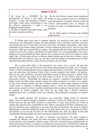 18
Amós 1.11,12
11. Assim diz o SENHOR: Por três
transgressões de Edom, e por quatro, não
retirarei o castigo; pois perseguiu à espada o
seu irmão, e baniu toda a misericórdia; e a sua
ira dilacera eternamente, e retém a sua
indignação perpetuamente.
12. Mas eu mandarei fogo sobre Temã, o qual
devorará os palácios de Bozra.
11. Sic dicit Jehova, Super tribus sceleribus
Edom et super quatuor non ero ei propitius,
quia persequutus est gladio fratrem suum, et
violavit misericordias suas, et diripuit in
seculum ira ejus, et indignationem servavit
perpetuo:
12. Et mittam ignem in Theman, qui comedet
palatia Bozrah.
O Profeta agora passa para os próprios idumeus. Ele anunciara ruína sobre as nações
incircuncisas que entregaram os judeus nas mãos daqueles: mas os primeiros mereciam uma pena
mais pesada, pois que o crime deles era muito mais atroz. Os idumeus descendiam, como é bem
conhecido, do pai comum Isaque, portando o mesmo símbolo do pacto divino, uma vez que eram
circuncisos. Dado que a proximidade de sangue e essa sagrada união não foram capazes de fazê-los
caritativos para com os judeus, percebemos daí quão brutal era a sua desumanidade. Eram, pois,
indignos de serem perdoados por Deus quando este se tornou um tão severo juiz contra as nações
pagãs. Mas o Profeta agora diz que os idumeus tinham pecado mais do que seus vizinhos, e que a
obstinação deles era insanável e que, em vista disso, não mais podiam ser tolerados, pois há muito
abusavam da paciência divina, o qual retivera sua desforra até esse tempo.
Ele os acusa deste delito: o de perseguirem seus irmãos com a espada. Há aqui uma
anomalia de número, pois ele fala do povo todo. Edom então perseguiu seu irmão, isto é, os judeus.
Porém, o Profeta intencionalmente pôs no singular para intensificar o crime deles: visto que colocou
aqui, por assim dizer, dois homens, Edom e Jacó, os quais realmente eram irmãos, e até gêmeos.
Não era, pois, uma muitíssimo execrável ferocidade da parte de Edom perseguir o próprio irmão
Jacó? Ele então põe aqui diante de nós duas nações na forma de dois homens, para que mais
plenamente exibisse a barbaridade dos idumeus em esquecer o parentesco consangüíneo deles,
dando vazão à sua cólera contra o próprio sangue. Eles então perseguiram seu irmão com a espada;
ou seja, eram inimigos jurados, pois que se tinham juntado às nações pagãs. Quando os assírios
vieram contra os israelitas, os idumeus pegaram armas; e talvez isso aconteceu antes daquela
guerra, já que, quando os sírios e israelitas conspiraram contra os judeus, é provável que os idumeus
se juntaram na mesma coligação. Seja como for que tenha sido, o Profeta vitupera-os
impiedosamente por se armarem contra seus parentes, desconsiderando totalmente seu próprio
sangue.
Em seguida, adiciona: Eles destruíram suas compaixões; alguns vertem “as entranhas
deles”; outros, de maneira forçada e imprópria, transferem o relativo aos filhos de Jacó, como se o
Profeta houvesse dito que Edom destruíra as compaixões, as quais eram devidas em virtude da
relação deles próxima com a posteridade de Jacó. Porém, a percepção do Profeta é claramente esta:
que eles destruíram suas compaixões, o que quer dizer que eles perderam todo senso de religião,
abandonando as primeiras afeições de natureza. Ele então chama essas de as compaixões de Edom,
precisamente as tais por que ele devia ter sido influenciado: mas, dado que jogara de lado toda
consideração pela humanidade, não havia nele aquela compaixão que devia ter havido.
Ele depois acrescenta: Sua fúria se intensifica perpetuamente. Ele agora compara a
crueldade dos idumeus com aquela das bestas selvagens; pois enfureceram-se à semelhança de
animais bravios, não poupando o próprio sangue. Eles, pois, encolerizaram-se perpetuamente, de
forma interminável mesmo, e retinham sua indignação de modo perpétuo. O Profeta dá a impressão
de aludir aqui a Edom ou Esaú, o pai da nação; pois sabemos que por longo tempo acalentou sua ira
 
