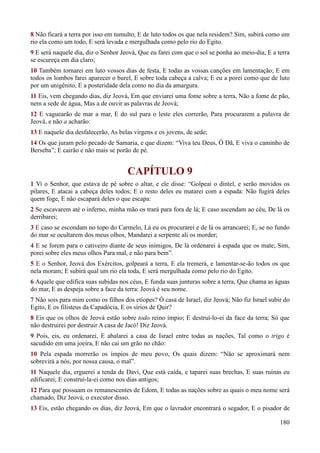 180
8 Não ficará a terra por isso em tumulto, E de luto todos os que nela residem? Sim, subirá como um
rio ela como um todo, E será levada e mergulhada como pelo rio do Egito.
9 E será naquele dia, diz o Senhor Jeová, Que eu farei com que o sol se ponha ao meio-dia, E a terra
se escureça em dia claro;
10 Também tornarei em luto vossos dias de festa, E todas as vossas canções em lamentação; E em
todos os lombos farei aparecer o burel, E sobre toda cabeça a calva; E eu a porei como que de luto
por um unigênito, E a posteridade dela como no dia da amargura.
11 Eis, vem chegando dias, diz Jeová, Em que enviarei uma fome sobre a terra, Não a fome de pão,
nem a sede de água, Mas a de ouvir as palavras de Jeová;
12 E vaguearão de mar a mar, E do sul para o leste eles correrão, Para procurarem a palavra de
Jeová, e não a acharão:
13 E naquele dia desfalecerão, As belas virgens e os jovens, de sede;
14 Os que juram pelo pecado de Samaria, e que dizem: “Viva teu Deus, Ó Dã, E viva o caminho de
Berseba”; E cairão e não mais se porão de pé.
CAPÍTULO 9
1 Vi o Senhor, que estava de pé sobre o altar, e ele disse: “Golpeai o dintel, e serão movidos os
pilares, E atacai a cabeça deles todos; E o resto deles eu matarei com a espada: Não fugirá deles
quem foge, E não escapará deles o que escapa:
2 Se escavarem até o inferno, minha mão os trará para fora de lá; E caso ascendam ao céu, De lá os
derribarei;
3 E caso se escondam no topo do Carmelo, Lá eu os procurarei e de lá os arrancarei; E, se no fundo
do mar se ocultarem dos meus olhos, Mandarei a serpente ali os morder;
4 E se forem para o cativeiro diante de seus inimigos, De lá ordenarei à espada que os mate; Sim,
porei sobre eles meus olhos Para mal, e não para bem”.
5 E o Senhor, Jeová dos Exércitos, golpeará a terra, E ela tremerá, e lamentar-se-ão todos os que
nela moram; E subirá qual um rio ela toda, E será mergulhada como pelo rio do Egito.
6 Aquele que edifica suas subidas nos céus, E funda suas junturas sobre a terra, Que chama as águas
do mar, E as despeja sobre a face da terra: Jeová é seu nome.
7 Não sois para mim como os filhos dos etíopes? Ó casa de Israel, diz Jeová; Não fiz Israel subir do
Egito, E os filisteus da Capadócia, E os sírios de Quir?
8 Eis que os olhos de Jeová estão sobre todo reino ímpio; E destruí-lo-ei da face da terra; Só que
não destruirei por destruir A casa de Jacó! Diz Jeová.
9 Pois, eis, eu ordenarei, E abalarei a casa de Israel entre todas as nações, Tal como o trigo é
sacudido em uma joeira, E não cai um grão no chão:
10 Pela espada morrerão os ímpios de meu povo, Os quais dizem: “Não se aproximará nem
sobrevirá a nós, por nossa causa, o mal”.
11 Naquele dia, erguerei a tenda de Davi, Que está caída, e taparei suas brechas, E suas ruínas eu
edificarei; E construí-la-ei como nos dias antigos;
12 Para que possuam os remanescentes de Edom, E todas as nações sobre as quais o meu nome será
chamado, Diz Jeová, o executor disso.
13 Eis, estão chegando os dias, diz Jeová, Em que o lavrador encontrará o segador, E o pisador de
 