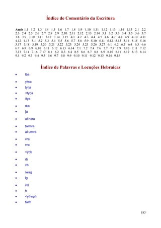 183
Índice de Comentário da Escritura
Amós 1.1 1.2 1.3 1.4 1.5 1.6 1.7 1.8 1.9 1.10 1.11 1.12 1.13 1.14 1.15 2.1 2.2
2.3 2.4 2.5 2.6 2.7 2.8 2.9 2.10 2.11 2.12 2.13 2.14 3.1 3.2 3.3 3.4 3.5 3.6 3.7
3.8 3.9 3.10 3.11 3.12 3.14 3.15 4.1 4.2 4.3 4.4 4.5 4.6 4.7 4.8 4.9 4.10 4.11
4.12 4.13 5.1 5.2 5.3 5.4 5.5 5.6 5.7 5.8 5.9 5.10 5.11 5.12 5.13 5.14 5.15 5.16
5.17 5.18 5.19 5.20 5.21 5.22 5.23 5.24 5.25 5.26 5.27 6.1 6.2 6.3 6.4 6.5 6.6
6.7 6.8 6.9 6.10 6.11 6.12 6.13 6.14 7.1 7.2 7.4 7.6 7.7 7.8 7.9 7.10 7.11 7.12
7.13 7.14 7.16 7.17 8.1 8.2 8.3 8.4 8.5 8.6 8.7 8.8 8.9 8.10 8.11 8.12 8.13 8.14
9.1 9.2 9.3 9.4 9.5 9.6 9.7 9.8 9.9 9.10 9.11 9.12 9.13 9.14 9.15
Índice de Palavras e Locuções Hebraicas
• lba
• ylwa
• tyrja
• <tyrja
• /tya
• rka
• [a
• al hxra
• twmva
• al umva
• vra
• rva
• <yrjb
• rb
• vb
• /wag
• lg
• ird
• h
• <yfrwph
• twrh
 