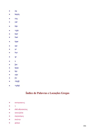 186
• xq
• twyrq
• rvq
• car
• hbr
• <ybr
• bwr
• hwr
• hjwr
• ssr
• ur
• hur
• qr
• v
• [av
• lwav
• lqv
• uqv
• [rv
• <kytjt
• <ydqt
Índice de Palavras e Locuções Gregas
• aktwrhkouV
• g
• eqeloqrhskeivaV
• kakozhlίa
• sarkasmoV
• skhvnhn
• casma
 
