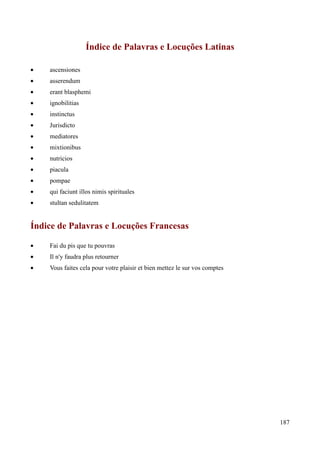 187
Índice de Palavras e Locuções Latinas
• ascensiones
• asserendum
• erant blasphemi
• ignobilitias
• instinctus
• Jurisdicto
• mediatores
• mixtionibus
• nutricios
• piacula
• pompae
• qui faciunt illos nimis spirituales
• stultan sedulitatem
Índice de Palavras e Locuções Francesas
• Fai du pis que tu pouvras
• Il n'y faudra plus retourner
• Vous faites cela pour votre plaisir et bien mettez le sur vos comptes
 