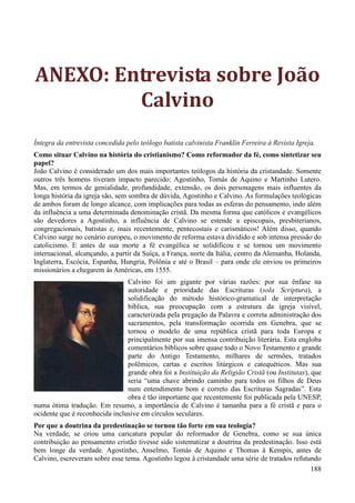 188
ANEXO: Entrevista sobre João
Calvino
Íntegra da entrevista concedida pelo teólogo batista calvinista Franklin Ferreira à Revista Igreja.
Como situar Calvino na história do cristianismo? Como reformador da fé, como sintetizar seu
papel?
João Calvino é considerado um dos mais importantes teólogos da história da cristandade. Somente
outros três homens tiveram impacto parecido: Agostinho, Tomás de Aquino e Martinho Lutero.
Mas, em termos de genialidade, profundidade, extensão, os dois personagens mais influentes da
longa história da igreja são, sem sombra de dúvida, Agostinho e Calvino. As formulações teológicas
de ambos foram de longo alcance, com implicações para todas as esferas do pensamento, indo além
da influência a uma determinada denominação cristã. Da mesma forma que católicos e evangélicos
são devedores a Agostinho, a influência de Calvino se estende a episcopais, presbiterianos,
congregacionais, batistas e, mais recentemente, pentecostais e carismáticos! Além disso, quando
Calvino surge no cenário europeu, o movimento de reforma estava dividido e sob intensa pressão do
catolicismo. E antes de sua morte a fé evangélica se solidificou e se tornou um movimento
internacional, alcançando, a partir da Suíça, a França, norte da Itália, centro da Alemanha, Holanda,
Inglaterra, Escócia, Espanha, Hungria, Polônia e até o Brasil – para onde ele enviou os primeiros
missionários a chegarem às Américas, em 1555.
Calvino foi um gigante por várias razões: por sua ênfase na
autoridade e prioridade das Escrituras (sola Scriptura), a
solidificação do método histórico-gramatical de interpretação
bíblica, sua preocupação com a estrutura da igreja visível,
caracterizada pela pregação da Palavra e correta administração dos
sacramentos, pela transformação ocorrida em Genebra, que se
tornou o modelo de uma república cristã para toda Europa e
principalmente por sua imensa contribuição literária. Esta engloba
comentários bíblicos sobre quase todo o Novo Testamento e grande
parte do Antigo Testamento, milhares de sermões, tratados
polêmicos, cartas e escritos litúrgicos e catequéticos. Mas sua
grande obra foi a Instituição da Religião Cristã (ou Institutas), que
seria “uma chave abrindo caminho para todos os filhos de Deus
num entendimento bom e correto das Escrituras Sagradas”. Esta
obra é tão importante que recentemente foi publicada pela UNESP,
numa ótima tradução. Em resumo, a importância de Calvino é tamanha para a fé cristã e para o
ocidente que é reconhecida inclusive em círculos seculares.
Por que a doutrina da predestinação se tornou tão forte em sua teologia?
Na verdade, se criou uma caricatura popular do reformador de Genebra, como se sua única
contribuição ao pensamento cristão tivesse sido sistematizar a doutrina da predestinação. Isso está
bem longe da verdade. Agostinho, Anselmo, Tomás de Aquino e Thomas à Kempis, antes de
Calvino, escreveram sobre esse tema. Agostinho legou à cristandade uma série de tratados refutando
 