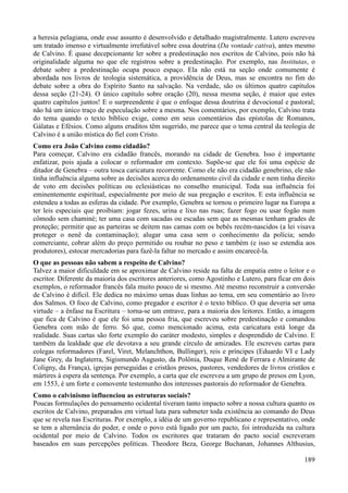 189
a heresia pelagiana, onde esse assunto é desenvolvido e detalhado magistralmente. Lutero escreveu
um tratado imenso e virtualmente irrefutável sobre essa doutrina (Da vontade cativa), antes mesmo
de Calvino. É quase decepcionante ler sobre a predestinação nos escritos de Calvino, pois não há
originalidade alguma no que ele registrou sobre a predestinação. Por exemplo, nas Institutas, o
debate sobre a predestinação ocupa pouco espaço. Ela não está na seção onde comumente é
abordada nos livros de teologia sistemática, a providência de Deus, mas se encontra no fim do
debate sobre a obra do Espírito Santo na salvação. Na verdade, são os últimos quatro capítulos
dessa seção (21-24). O único capítulo sobre oração (20), nessa mesma seção, é maior que estes
quatro capítulos juntos! E o surpreendente é que o enfoque dessa doutrina é devocional e pastoral;
não há um único traço de especulação sobre a mesma. Nos comentários, por exemplo, Calvino trata
do tema quando o texto bíblico exige, como em seus comentários das epístolas de Romanos,
Gálatas e Efésios. Como alguns eruditos têm sugerido, me parece que o tema central da teologia de
Calvino é a união mística do fiel com Cristo.
Como era João Calvino como cidadão?
Para começar, Calvino era cidadão francês, morando na cidade de Genebra. Isso é importante
enfatizar, pois ajuda a colocar o reformador em contexto. Supõe-se que ele foi uma espécie de
ditador de Genebra – outra tosca caricatura recorrente. Como ele não era cidadão genebrino, ele não
tinha influência alguma sobre as decisões acerca do ordenamento civil da cidade e nem tinha direito
de voto em decisões políticas ou eclesiásticas no conselho municipal. Toda sua influência foi
eminentemente espiritual, especialmente por meio de sua pregação e escritos. E esta influência se
estendeu a todas as esferas da cidade. Por exemplo, Genebra se tornou o primeiro lugar na Europa a
ter leis especiais que proibiam: jogar fezes, urina e lixo nas ruas; fazer fogo ou usar fogão num
cômodo sem chaminé; ter uma casa com sacadas ou escadas sem que as mesmas tenham grades de
proteção; permitir que as parteiras se deitem nas camas com os bebês recém-nascidos (a lei visava
proteger o nenê da contaminação); alugar uma casa sem o conhecimento da polícia; sendo
comerciante, cobrar além do preço permitido ou roubar no peso e também (e isso se estendia aos
produtores), estocar mercadorias para fazê-la faltar no mercado e assim encarecê-la.
O que as pessoas não sabem a respeito de Calvino?
Talvez a maior dificuldade em se aproximar de Calvino reside na falta de empatia entre o leitor e o
escritor. Diferente da maioria dos escritores anteriores, como Agostinho e Lutero, para ficar em dois
exemplos, o reformador francês fala muito pouco de si mesmo. Até mesmo reconstruir a conversão
de Calvino é difícil. Ele dedica no máximo umas duas linhas ao tema, em seu comentário ao livro
dos Salmos. O foco de Calvino, como pregador e escritor é o texto bíblico. O que deveria ser uma
virtude – a ênfase na Escritura – torna-se um entrave, para a maioria dos leitores. Então, a imagem
que fica de Calvino é que ele foi uma pessoa fria, que escreveu sobre predestinação e comandou
Genebra com mão de ferro. Só que, como mencionado acima, esta caricatura está longe da
realidade. Suas cartas são forte exemplo do caráter modesto, simples e desprendido de Calvino. E
também da lealdade que ele devotava a seu grande círculo de amizades. Ele escreveu cartas para
colegas reformadores (Farel, Viret, Melanchthon, Bullinger), reis e príncipes (Eduardo VI e Lady
Jane Grey, da Inglaterra, Sigismundo Augusto, da Polônia, Duque René de Ferrara e Almirante de
Coligny, da França), igrejas perseguidas e cristãos presos, pastores, vendedores de livros cristãos e
mártires à espera da sentença. Por exemplo, a carta que ele escreveu a um grupo de presos em Lyon,
em 1553, é um forte e comovente testemunho dos interesses pastorais do reformador de Genebra.
Como o calvinismo influenciou as estruturas sociais?
Poucas formulações do pensamento ocidental tiveram tanto impacto sobre a nossa cultura quanto os
escritos de Calvino, preparados em virtual luta para submeter toda existência ao comando do Deus
que se revela nas Escrituras. Por exemplo, a idéia de um governo republicano e representativo, onde
se tem a alternância do poder, e onde o povo está ligado por um pacto, foi introduzida na cultura
ocidental por meio de Calvino. Todos os escritores que trataram do pacto social escreveram
baseados em suas percepções políticas. Theodore Beza, George Buchanan, Johannes Althusius,
 