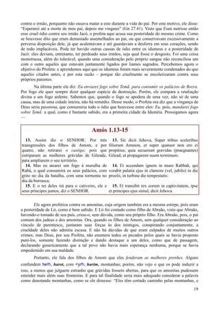 19
contra o irmão, porquanto não ousava matar a este durante a vida do pai. Por este motivo, ele disse:
“Esperarei até a morte de meu pai, depois me vingarei” (Gn 27.41). Visto que Esaú nutrisse então
esse cruel ódio contra seu irmão Jacó, o profeta aqui acusa sua posteridade do mesmo crime. Como
se houvesse dito que eram demasiado assemelhados ao pai, ou que conservavam excessivamente a
perversa disposição dele, já que acalentavam e até guardavam a desforra em seus corações, sendo
de todo implacáveis. Pode ter havido outras causas de ódio entre os idumeus e a posteridade de
Jacó: eles deviam, entretanto, ter perdoado seus irmãos, seja qual fosse o desgosto. Foi uma coisa
monstruosa, além do tolerável, quando uma consideração pelo próprio sangue não reconciliou um
com o outro aqueles que estavam juntamente ligados por liames sagrados. Percebemos agora o
objetivo do Profeta: e aprendemos aqui que os idumeus foram mais severamente condenados do que
aqueles citados antes, e por esta razão – porque tão cruelmente se encolerizaram contra seus
próprios parentes.
Na última parte ele diz: Eu enviarei fogo sobre Temã, para consumir os palácios de Bozra.
Por fogo ele quer sempre dizer qualquer espécie de destruição. Porém, ele compara a retaliação
divina a um fogo ardente. Sabemos que, quando o fogo se apodera de uma vez, não só de uma
causa, mas de uma cidade inteira, não há remédio. Desse modo, o Profeta ora diz que a vingança de
Deus seria pavorosa, que consumiria todo o ódio que houvesse entre eles: Eu, pois, mandarei fogo
sobre Temã; a qual, como é bastante sabido, era a primeira cidade da Iduméia. Prossigamos agora
—
Amós 1.13-15
13. Assim diz o SENHOR: Por três
transgressões dos filhos de Amom, e por
quatro, não retirarei o castigo; pois que
estriparam as mulheres grávidas de Gileade,
para ampliarem o seu território.
14. Mas eu atearei um fogo à muralha de
Rabá, o qual consumirá os seus palácios, com
grito no dia da batalha, com uma tormenta no
dia da borrasca;
15. E o rei deles irá para o cativeiro, ele e
seus príncipes juntos, diz o SENHOR.
13. Sic dicit Jehova, Super tribus sceleribus
filiorum Ammon, et super quatuor non ero ei
propitius; quia secuerunt gravidas (praegnantes)
Gilead, ut propagarent suum terminum:
14. Et accendam ignem in muro Rabbah, qui
vorabit palatia ejus in clamore (vel, jubilo) in die
proelii, in turbine die tempestatis:
15. Et transibit rex eorum in captivitatem, ipse
et principes ejus simul, dicit Jehova.
Ele agora profetiza contra os amonitas, cuja origem também era a mesma estirpe, pois eram
a posteridade de Ló, como é bem sabido. E Ló foi contado como filho de Abraão, visto que Abraão,
havendo-o tomado de seu país, criou-o, sem dúvida, como seu próprio filho. Era Abraão, pois, o pai
comum dos judeus e dos amonitas. Ora, quando os filhos de Amom, sem qualquer consideração ao
vínculo de parentesco, juntaram suas forças às dos inimigos, conspirando conjuntamente, a
crueldade deles não admitia escusa. E não há dúvidas de que eram culpados de muitos outros
crimes; mas Deus, por seu Profeta, não enumera todos os pecados pelos quais se havia proposto
puni-los, somente fazendo distinção e dando destaque a um deles, como que de passagem,
declarando genericamente que a tal povo não havia mais esperança nenhuma, porque se havia
empedernido em sua maldade.
Portanto, ele fala dos filhos de Amom que eles fenderam as mulheres prenhes. Alguns
confundem twrh, harot, com <yrh, harim, montanhas; porém, não vejo o que os pode induzir a
isso, a menos que julguem estranho que grávidas fossem abertas, para que os amonitas pudessem
estender mais além suas fronteiras. E para tal finalidade seria mais adequado considerar a palavra
como denotando montanhas, como se ele dissesse: “Eles têm cortado caminho pelas montanhas, e
 