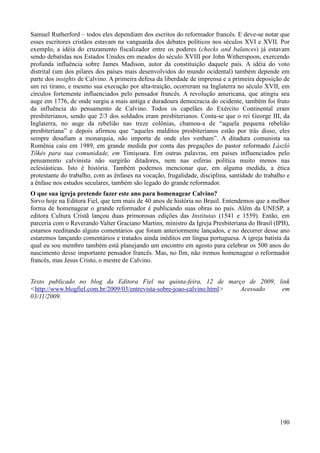 190
Samuel Rutherford – todos eles dependiam dos escritos do reformador francês. E deve-se notar que
esses escritores cristãos estavam na vanguarda dos debates políticos nos séculos XVI e XVII. Por
exemplo, a idéia do cruzamento fiscalizador entre os poderes (checks and balances) já estavam
sendo debatidas nos Estados Unidos em meados do século XVIII por John Witherspoon, exercendo
profunda influência sobre James Madison, autor da constituição daquele país. A idéia do voto
distrital (um dos pilares dos países mais desenvolvidos do mundo ocidental) também depende em
parte dos insights de Calvino. A primeira defesa da liberdade de imprensa e a primeira deposição de
um rei tirano, e mesmo sua execução por alta-traição, ocorreram na Inglaterra no século XVII, em
círculos fortemente influenciados pelo pensador francês. A revolução americana, que atingiu seu
auge em 1776, de onde surgiu a mais antiga e duradoura democracia do ocidente, também foi fruto
da influência do pensamento de Calvino. Todos os capelães do Exército Continental eram
presbiterianos, sendo que 2/3 dos soldados eram presbiterianos. Conta-se que o rei George III, da
Inglaterra, no auge da rebelião nas treze colônias, chamou-a de “aquela pequena rebelião
presbiteriana” e depois afirmou que “aqueles malditos presbiterianos estão por trás disso, eles
sempre desafiam a monarquia, não importa de onde eles venham”. A ditadura comunista na
Romênia caiu em 1989, em grande medida por conta das pregações do pastor reformado László
Tőkés para sua comunidade, em Timişoara. Em outras palavras, em países influenciados pelo
pensamento calvinista não surgirão ditadores, nem nas esferas política muito menos nas
eclesiásticas. Isto é história. Também podemos mencionar que, em alguma medida, a ética
protestante do trabalho, com as ênfases na vocação, frugalidade, disciplina, santidade do trabalho e
a ênfase nos estudos seculares, também são legado do grande reformador.
O que sua igreja pretende fazer este ano para homenagear Calvino?
Sirvo hoje na Editora Fiel, que tem mais de 40 anos de história no Brasil. Entendemos que a melhor
forma de homenagear o grande reformador é publicando suas obras no país. Além da UNESP, a
editora Cultura Cristã lançou duas primorosas edições das Institutas (1541 e 1559). Então, em
parceria com o Reverando Valter Graciano Martins, ministro da Igreja Presbiteriana do Brasil (IPB),
estamos reeditando alguns comentários que foram anteriormente lançados, e no decorrer desse ano
estaremos lançando comentários e tratados ainda inéditos em língua portuguesa. A igreja batista da
qual eu sou membro também está planejando um encontro em agosto para celebrar os 500 anos do
nascimento desse importante pensador francês. Mas, no fim, não iremos homenagear o reformador
francês, mas Jesus Cristo, o mestre de Calvino.
Texto publicado no blog da Editora Fiel na quinta-feira, 12 de março de 2009, link
<http://www.blogfiel.com.br/2009/03/entrevista-sobre-joao-calvino.html> Acessado em
03/11/2009.
 