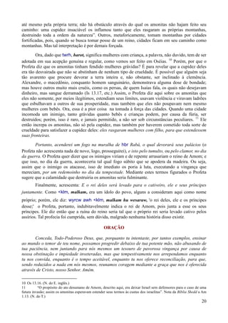20
até mesmo pela própria terra; não há obstáculo através do qual os amonitas não hajam feito seu
caminho: uma cupidez insaciável os inflamou tanto que eles rasgaram as próprias montanhas,
destruindo toda a ordem da natureza”. Outros, metaforicamente, tomam montanhas por cidades
fortificadas, pois, quando se busca tomar posse de um reino, cidades ficam em seu caminho como
montanhas. Mas tal interpretação é por demais forçada.
Ora, dado que twrh, harot, significa mulheres com criança, a palavra, não duvido, tem de ser
adotada em sua acepção genuína e regular, como vemos ser feito em Oséias. 10
Porém, por que o
Profeta diz que os amonitas tinham fendido mulheres grávidas? É para revelar que a cupidez deles
era tão desvairada que não se abstinham de nenhum tipo de crueldade. É possível que alguém seja
tão avarento que procure devorar a terra inteira e, não obstante, ser inclinado à clemência.
Alexandre, o macedônio, conquanto homem sanguinário, demonstrava alguma dose de bondade;
mas houve outros muito mais cruéis, como os persas, de quem Isaías fala, os quais não desejavam
dinheiro, mas sangue derramado (Is 13.17, etc.) Assim, o Profeta diz aqui sobre os amonitas que
eles não somente, por meios ilegítimos, estendiam seus limites, usavam violência e viravam ladrões
que esbulhavam a outros de sua prosperidade, mas também que eles não poupavam nem mesmo
mulheres com bebês. Ora, essa é a pior coisa na tomada à força das cidades. Quando uma cidade
incomoda um inimigo, tanto grávidas quanto bebês e crianças podem, por causa da fúria, ser
destruídos; porém, isso é raro, e jamais permitido, a não ser sob circunstâncias peculiares. 11
Ele
então increpa os amonitas, não só pela cupidez, mas também por haverem cometido toda sorte de
crueldade para satisfazer a cupidez deles: eles rasgaram mulheres com filho, para que estendessem
suas fronteiras.
Portanto, acenderei um fogo na muralha de hbr Rabá, o qual devorará seus palácios (o
Profeta não acrescenta nada de novo, logo, prosseguirei), e isto pelo tumulto, ou pelo clamor, no dia
da guerra. O Profeta quer dizer que os inimigos viriam e de repente arrasariam o reino de Amom; e
que isso, no dia da guerra, aconteceria tal qual fogo súbito que se apodera da madeira. Ou seja,
assim que o inimigo os atacasse, isso de imediato os poria à luta, executando a vingança que
mereciam, por um redemoinho no dia da tempestade. Mediante estes termos figurados o Profeta
sugere que a calamidade que destruiria os amonitas seria fulminante.
Finalmente, acrescenta: E o rei deles será levado para o cativeiro, ele e seus príncipes
juntamente. Como <klm, malkam, era um ídolo do povo, alguns a consideram aqui como nome
próprio; porém, ele diz: wyrcw awh <klm, malkam hu wesaraw, 'o rei deles, ele e os príncipes
desse;' o Profeta, portanto, indubitavelmente indica o rei de Amom, pois junta a esse os seus
príncipes. Ele diz então que a ruína do reino seria tal que o próprio rei seria levado cativo pelos
assírios. Tal profecia foi cumprida, sem dúvida, malgrado nenhuma história disso existir.
ORAÇÃO
Conceda, Todo-Poderoso Deus, que, porquanto tu intentaste, por tantos exemplos, ensinar
ao mundo o temor de teu nome, possamos progredir debaixo de tua potente mão, não abusando de
tua paciência, nem juntando para nós mesmos um tesouro de pavorosa vingança por causa de
nossa obstinação e impiedade inveteradas, mas que tempestivamente nos arrependamos enquanto
tu nos convida, enquanto é o tempo aceitável, enquanto tu nos oferece reconciliação, para que,
sendo reduzidos a nada em nós mesmos, reunamos coragem mediante a graça que nos é oferecida
através de Cristo, nosso Senhor. Amém.
10 Os 13.16. (N. do E. inglês.)
11 “O propósito do ato desumano de Amom, descrito aqui, era deixar Israel sem defensores para o caso de uma
futura invasão; assim os amonitas esperavam estender seus termos às custas dos israelitas”. Nota da Bíblia Shedd a Am
1.13. (N. do T.)
 