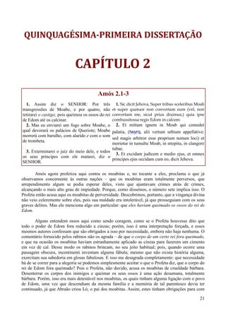 21
QUINQUAGÉSIMA-PRIMEIRA DISSERTAÇÃO
CAPÍTULO 2
Amós 2.1-3
1. Assim diz o SENHOR: Por três
transgressões de Moabe, e por quatro, não
retirarei o castigo; pois queimou os ossos do rei
de Edom até os calcinar.
2. Mas eu enviarei um fogo sobre Moabe, o
qual devorará os palácios de Queriote; Moabe
morrerá com barulho, com alarido e com o som
de trombeta.
3. Exterminarei o juiz do meio dele, e todos
os seus príncipes com ele matarei, diz o
SENHOR.
1. Sic dicit Jehova, Super tribus sceleribus Moab
et super quatuor non convertam eum (vel, non
convertam me, sicut prius diximus,) quia ipse
combussitossa regis Edom in calcem:
2. Et mittam ignem in Moab qui comedet
palatia, (twyrq, alii vertunt urbium appellative:
sed magis arbitror esse proprium nomen loci) et
morietur in tumultu Moab, in strepitu, in clangore
tubae.
3. Et excidam judicem e medio ejus, et omnes
principes ejus occidam cum eo, dicit Jehova.
Amós agora profetiza aqui contra os moabitas e, no tocante a eles, proclama o que já
observamos concernente às outras nações – que os moabitas eram totalmente perversos, que
arrependimento algum se podia esperar deles, visto que ajuntavam crimes atrás de crimes,
alcançando o mais alto grau de impiedade. Porque, como dissemos, o número sete implica isso. O
Profeta então acusa aqui os moabitas de perversidade. Descobrimos, portanto, que a vingança divina
não veio celeremente sobre eles, pois sua maldade era intolerável, já que prosseguiam com os seus
graves delitos. Mas ele menciona algo em particular: que eles haviam queimado os ossos do rei de
Edom.
Alguns entendem ossos aqui como sendo coragem, como se o Profeta houvesse dito que
todo o poder de Edom fora reduzido a cinzas; porém, isso é uma interpretação forçada, e esses
mesmos autores confessam que são obrigados a isso por necessidade, embora não haja nenhuma. O
comentário fornecido pelos rabinos não os agrada – de que o corpo de um certo rei fora queimado,
e que na ocasião os moabitas haviam estranhamente aplicado as cinzas para fazerem um cimento
em vez de cal. Desse modo os rabinos brincam, no seu jeito habitual; pois, quando ocorre uma
passagem obscura, incontinenti inventam alguma fábula; mesmo que não exista história alguma,
exercitam sua sabedoria em glosas fabulosas. E isso me desagrada completamente: que necessidade
há de se correr para a alegoria se podemos simplesmente aceitar o que o Profeta diz, que o corpo do
rei de Edom fora queimado? Pois o Profeta, não duvido, acusa os moabitas de crueldade bárbara.
Desenterrar os corpos dos inimigos e queimar os seus ossos é uma ação desumana, totalmente
bárbara. Porém, isso era mais detestável nos moabitas, os quais tinham alguma ligação com o povo
de Edom, uma vez que descendiam da mesma família e a memória de tal parentesco devia ter
continuado, já que Abraão criou Ló, o pai dos moabitas. Assim, estes tinham obrigações para com
 