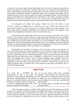 22
os idumeus. Se existisse então alguma humanidade neles, deviam ter refreado suas paixões, de
modo a não tratar tão cruelmente os próprios irmãos. Ora, ao exorbitarem toda moderação na
guerra, encolerizando-se contra cadáveres, queimando os ossos dos mortos, isso foi, como eu disse,
uma conduta extremamente bárbara. O significado então é que os moabitas não podiam mais ser
aturados, pois que só nesse caso eles deram um exemplo de crueldade selvagem. Tivesse havido um
pingo de humanidade neles teriam tratado mais amavelmente os seus irmãos, os idumeus; contudo,
queimaram os ossos do rei de Edom até virar cal, ou seja, cinzas, provando através disso que
haviam esquecido toda humanidade e justiça. Compreendemos agora o que o Profeta quis dizer.
Por conseguinte, ele adiciona uma ameaça: Mandarei um fogo sobre Moabe, o qual
devorará os palácios de twyrq, Queriote. Afirmamos que o que o Profeta quer dizer por meio
desses modos de falar é que Deus consumiria os moabitas mediante uma violenta punição, como
por um fogo ardente, que lugares fortificados não o obstariam de executar sua vingança, e que,
embora tivessem orgulho de seus palácios, estes de nada lhes serviriam.
E acrescenta no fim a observação: Moabe morrerá com tumulto, com barulho, com o som da
trombeta; isto é, enviarei inimigos valorosos, os quais virão e não celebrarão paz com os moabitas,
mas se apossarão de todo lugar, bem como das cidades fortificadas, pela força e pela espada. Pois o
que o Profeta quer dizer por tumulto, por alarido, por o som da trombeta é que os moabitas não
ficariam sob o poder dos inimigos por certos acordos e pactos, como quando se efetua uma rendição
voluntária, a qual normalmente mitiga a cólera hostil dos segundos; não, ele diz, não será assim, já
que estes não somente obterão os bens, mas também as vidas daqueles.
Por derradeiro ele acrescenta: E eliminarei o juiz do seu meio, e matarei seus príncipes, diz
Jeová. Deus declara aqui que o reino dos moabitas e o povo deixarão de existir; pois sabemos que
os homens não podem subsistir como grêmio sem algum governo civil. Então, seja onde for que
haja um conjunto de homens, deve haver príncipes para os reger e governar. Destarte, quando Deus
declara que não mais haveria juiz entre os moabitas, é o mesmo que se tivesse dito que o nome
deles seria apagado; pois, tivesse o povo de Moabe perdurado, alguns príncipes deviam ter
forçosamente restado no meio deles. Então, quando os príncipes são destruídos, o povo deve
igualmente perecer, pois não há segurança para eles. Portanto, o Profeta não anuncia aqui um
castigo temporário sobre os moabitas, mas a ruína expressa, da qual jamais ressurgiram. Esse é o
sentido. Prossigamos agora —
Amós 2.4,5
4. Assim diz o SENHOR: Por três
transgressões de Judá, e por quatro, não
retirarei o castigo; pois que desprezaram a lei
do Senhor, e não guardaram os seus estatutos,
antes as suas próprias mentiras, atrás das quais
andaram os seus pais, fizeram-nos transviar.
5. Mas eu mandarei fogo sobre Judá, o qual
devorará os palácios de Jerusalém.
4. Sic dicit Jehova, Super tribus sceleribus
Jehudah, et super quatuor non convertam cum;
quia spreverunt (vel, abjecerunt) legem Jehovae,
et statuta ejus non custodierunt; et errare eos
fecerunt mendacia sua, post quae ambulaverunt
patres ipsorum:
5. Et mittam ignem in Jehudah, qui devorabit
palatia Jerusalem.
Amós volta agora seu discurso à tribo de Judá, àquele reino que ainda continuava na família
de Davi. Até o momento ele falou dos pagãos e das nações incircuncisas: o que disse delas foi um
prelúdio da destruição que se aproximava do povo eleito; pois, se Deus não poupava outros que
haviam pecado por ignorância, o que seria do povo de Israel, o qual fora instruído na lei? Porque
um servo, conhecendo a vontade de seu amo, não a fazendo, é digno de muitos açoites, (Lucas
 