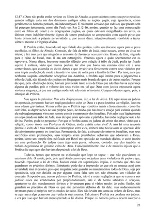 23
12.47.) Deus não podia então perdoar os filhos de Abraão, a quem adotara como seu povo peculiar,
quando infligia cada um dos dolorosos castigos sobre as nações pagãs, cuja ignorância, como
geralmente os homens pensam, era indesculpável. É realmente verdade que todos os que pecam sem
lei perecem justamente, como diz Paulo em Rm 2.12-16, porém, quando se faz uma comparação
entre os filhos de Israel e os desgraçados pagãos, os quais estavam mergulhados em erros, os
últimos eram indubitavelmente dignos de serem perdoados se comparados com aquele povo que
havia denunciado a própria perversidade e, por assim dizer, intencionalmente resolvido a trazer
sobre si mesmo a vingança divina.
O Profeta então, havendo até aqui falado dos gentios, volta seu discurso agora para o povo
escolhido, os filhos de Abraão. Contudo, ele fala da tribo de Judá, onde nasceu, como eu disse no
início; e fez isso para que ninguém o acusasse de favorecer seus patrícios. Havia, de fato, migrado
para o reino de Israel, mas lá era um estrangeiro. Veremos agora o quão severamente ele os
reprovava. Nessa altura, houvesse mantido silêncio com relação à tribo de Judá, podia ter ficado
sujeito à calúnia, visto que muitos podiam ter dito que havia um conluio entre ele e seus
conterrâneos, que escondia os vícios destes e que invectivava ferozmente contra seus vizinhos por
uma ímpia emulação, de modo a transferir o reino de volta para a família de Davi. Por isso, para que
nenhuma suspeita semelhante denegrisse sua doutrina, o Profeta aqui intima para o julgamento a
tribo de Judá, não falando dos judeus em linguagem mais branda do que a de outras nações. Porque
diz que, pela obstinação deles, haviam provocado tanto a ira de Deus que não lhes havia esperança
alguma de perdão; pois o volume dos seus vícios era tal que Deus com justiça executaria agora
violenta vingança, já que um castigo moderado não seria o bastante. Compreendemos agora, pois, a
intenção do Profeta.
Vou agora às palavras: Pois eles desprezaram, diz, a lei de Jeová. Ele aqui acusa os judeus
de apostasia, porquanto haviam negligenciado o culto de Deus e a pura doutrina da religião. Isso era
uma ofensa gravíssima. Vemos então que o Profeta aqui condena isenta e honestamente, como lhe
convinha, as depravações de seu próprio povo, de modo que não houve ensejo para calúnia quando
ele subseqüentemente virou um severo censor e repreensor dos israelitas. Pois não toca ligeiramente
em algo errado na tribo de Judá, mas diz que eram apóstatas e pérfidos, havendo negligenciado a lei
divina. Porém, pode-se perguntar: Por que o Profeta acusa os judeus de crime tão atroz, visto que a
religião, como vimos nas Profecias de Oséias, ainda existia entre eles? A isso há uma resposta
pronta: o culto de Deus tornara-se corrompido entre eles, embora não houvessem se apartado dele
tão abertamente quanto os israelitas. Permanecia, de fato, a circuncisão entre os israelitas, mas seus
sacrifícios eram profanações, seus templos eram prostíbulos: achavam que adoravam a Deus,
porém, como um templo fora edificado em Betel em oposição ao mandado divino, o culto inteiro
era uma profanação. Os judeus eram algo mais puros; sabemos, contudo, que eles também se
tinham degenerado do genuíno culto de Deus. Conseqüentemente, não é de maneira injusta que o
Profeta diz aqui que eles haviam desprezado a lei de Deus.
Todavia, temos que reparar na explanação que logo se segue – que não guardaram os
estatutos dele. O modo, pois, pelo qual Amós prova que os judeus eram violadores do pacto e que,
havendo repudiado a lei de Deus, haviam caído em superstições ímpias, é dizendo que eles não
guardaram os preceitos divinos. Entretanto, pode dar a impressão de que ele os ameaça aqui com
severidade mui excessiva, pois que ninguém pode guardar os mandamentos todos de Deus, seja por
ignorância, seja por desídia ou por alguma outra falta sem ser, não obstante, um violador do
concerto. Respondo que, nessas palavras do Profeta, não é a mera negligência que se censura nos
judeus: esses são condenados por propositadamente, isto é, de forma sabedora e desejosa,
apartarem-se dos mandamentos divinos e inventarem para si vários modos de culto. Então, não
guardam os preceitos de Deus os que não persistem debaixo da lei dele, mas audaciosamente
inventam para si próprios novos modos de culto. Eles não levam em conta as ordens de Deus, mas
se agarram a algo prazeroso que venha às suas mentes. Tal crime o Profeta ora condena nos judeus:
e era por isso que haviam menosprezado a lei divina. Porque os homens jamais devem usurpar o
 