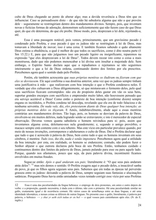 24
culto de Deus chegando ao ponto de alterar algo; mas a devida reverência a Deus têm que os
influenciar. Caso se persuadissem disto – de que não há sabedoria alguma que não a que provém
dele – seguramente se restringiriam dentro dos mandamentos divinos. Sempre, pois, que inventam
novas e fictícias formas de adoração, demonstram suficientemente que não fazem caso do que Deus
quer, do que ele determina, do que ele proíbe. Desse modo, pois, desprezam a lei dele, rejeitando-a,
até.
Essa é uma passagem notável; pois vemos, primeiramente, que um gravíssimo pecado é
condenado pelo Profeta, e esse pecado é que os judeus não se restringiam à lei de Deus, mas
tomavam a liberdade de inovar; isso é uma coisa. E também ficamos sabendo o quão altamente
Deus estima a obediência, a qual é melhor do que todos os sacrifícios, como é dito noutra parte (1
Sm 15.22.) E, para que não julguemos isso um pecado ligeiro ou insignificante, reparemos na
expressão “que eles desprezavam a lei de Deus”. Todos devem recear isto como a coisa a mais
monstruosa, dado que não podemos menoscabar a lei divina sem insultar a majestade dele. Sem
embargo, o Espírito Santo declara aqui que a repudiamos e rejeitamos se não seguirmos
inteiramente o que a lei de Deus ordena, continuando dentro dos limites por ela prescritos.
Percebemos agora qual o sentido dado pelo Profeta.
Porém, ele também acrescenta que suas próprias mentiras os iludiram ou fizeram com que
eles se desviassem. Ele aqui confirma a sua doutrina anterior, uma vez que os judeus sempre tinham
uma justificativa à mão – que realizavam com boa intenção o que o Profeta condenava neles. É
verdade que eles cultuavam a Deus diligentemente, só que misturavam o fermento deles, pelo qual
seus sacrifícios ficavam corrompidos: não era do propósito deles gastar em vão os seus bens,
suportar grandes encargos com sacrifícios e empreender muito labor, não houvessem pensado que
era serviço aceitável a Deus! Como então o pretexto de boa intenção (conforme dizem) sempre
engana os incrédulos, o Profeta condena tal desculpa, revelando que ela era de todo falaciosa e de
nenhuma serventia. De nada vale, diz, eles pretextarem diante de Deus qualquer boa intenção; as
próprias mentiras deles os iliçaram. E Amós, indubitavelmente, alude aqui a essas mentiras
contrárias aos mandamentos divinos. Tão logo, pois, os homens se desviam da palavra de Deus,
envolvem-se em muitos delírios, nada logrando senão se extraviarem; e isto é merecedor de especial
observação. Deveras vemos quanta sabedoria o homem reivindica para si: pois, assim que
inventamos alguma coisa, deleitamo-nos nela grandemente; e, segundo o antigo provérbio, o
macaco sempre está contente com o seu rebento. Mas este vício em particular prevalece quando, por
meio de nossas invenções, corrompemos e adulteramos o culto de Deus. Daí o Profeta declarar aqui
que tudo o que é acrescido à palavra de Deus, bem como tudo o que os homens inventam em seus
cérebros, é mentira: Tudo isso, diz ele, nada é senão impostura. Percebemos agora qual a utilidade
da boa intenção: por esta, em realidade, os homens se endurecem; contudo, não podem fazer o
Senhor abjurar o que outrora declarou pela boca de seu Profeta. Então, tenhamos cuidado e
continuemos dentro dos limites da palavra de Deus, jamais pulando para esse ou para aquele lado.
Porque, quando nos afastamos, pouco que seja, da pura palavra divina, incontinenti ficamos
envolvidos em muitas fraudes.
Segue-se então: Após o qual andaram seu pais; literalmente é: “O que seus pais andaram
atrás deles”: 12
mas nós demos o sentido. O Profeta exagera aqui o pecado deles, a insaciável sanha
do povo, já que os filhos agora seguiam seus pais. Sabemos que em todas as épocas tal perversão
grassou entre os judeus: deixando a palavra de Deus, sempre seguiam suas fantasias e alucinações
satânicas. Porquanto Deus havia então amiudadas vezes tentado corrigir esse vício por seus Profetas
12 Essa é uma das peculiaridades da língua hebraica: o emprego de dois pronomes, um antes e outro depois do
verbo: e a preposição, quando necessária, é dada com o último, não com o primeiro. Há uma peculiaridade similar no
galês, exatamente igual e de ocorrência comum. Há vários casos de semelhança entre as duas línguas, e até uma
identidade idiomática, e nessas coisas se diferem de outras línguas. No presente caso o galês, literalmente, é palavra por
palavra, o hebraico — y shai yr aeth eich tadau ar eu hol — o qual vossos pais caminharam após eles. (N. do E.
inglês.)
 