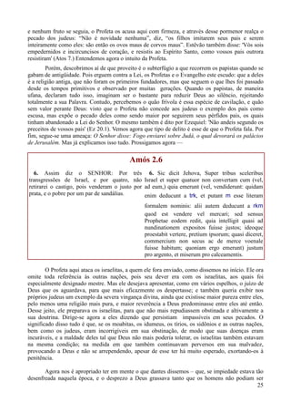 25
e nenhum fruto se seguia, o Profeta os acusa aqui com firmeza, e através desse pormenor realça o
pecado dos judeus: “Não é novidade nenhuma”, diz, “os filhos imitarem seus pais e serem
inteiramente como eles: são então os ovos maus de corvos maus”. Estêvão também disse: 'Vós sois
empedernidos e incircuncisos de coração, e resistis ao Espírito Santo, como vossos pais outrora
resistiram' (Atos 7.) Entendemos agora o intuito da Profeta.
Porém, descobrimos aí de que proveito é o subterfúgio a que recorrem os papistas quando se
gabam de antigüidade. Pois erguem contra a Lei, os Profetas e o Evangelho este escudo: que a deles
é a religião antiga, que não foram os primeiros fundadores, mas que seguem o que lhes foi passado
desde os tempos primitivos e observado por muitas gerações. Quando os papistas, de maneira
ufana, declaram tudo isso, imaginam ser o bastante para reduzir Deus ao silêncio, rejeitando
totalmente a sua Palavra. Contudo, percebemos o quão frívola é essa espécie de cavilação, e quão
sem valor perante Deus: visto que o Profeta não concede aos judeus o exemplo dos pais como
escusa, mas expõe o pecado deles como sendo maior por seguirem seus pérfidos pais, os quais
tinham abandonado a Lei do Senhor. O mesmo também é dito por Ezequiel: 'Não andeis segundo os
preceitos de vossos pais' (Ez 20.1). Vemos agora que tipo de delito é esse de que o Profeta fala. Por
fim, segue-se uma ameaça: O Senhor disse: Fogo enviarei sobre Judá, o qual devorará os palácios
de Jerusalém. Mas já explicamos isso tudo. Prossigamos agora —
Amós 2.6
6. Assim diz o SENHOR: Por três
transgressões de Israel, e por quatro, não
retirarei o castigo, pois venderam o justo por
prata, e o pobre por um par de sandálias.
6. Sic dicit Jehova, Super tribus sceleribus
Israel et super quatuor non convertam cum (vel,
ad eum,) quia emerunt (vel, vendiderunt: quidam
enim deducunt a trk, et putant m esse literam
formalem nominis: alii autem deducunt a rkm
quod est vendere vel mercari; sed sensus
Prophetae eodem redit, quia intelligit quasi ad
nundinationem expositos fuisse justos; ideoque
proestabit vertere, pretium ipsorum; quasi diceret,
commercium non secus ac de merce voenale
fuisse habitum; quoniam ergo emerunt) justum
pro argento, et miserum pro calceamentis.
O Profeta aqui ataca os israelitas, a quem ele fora enviado, como dissemos no início. Ele ora
omite toda referência às outras nações, pois seu dever era com os israelitas, aos quais foi
especialmente designado mestre. Mas ele desejava apresentar, como em vários espelhos, o juízo de
Deus que os aguardava, para que mais eficazmente os despertasse; e também queria exibir nos
próprios judeus um exemplo da severa vingança divina, ainda que existisse maior pureza entre eles,
pelo menos uma religião mais pura, e maior reverência a Deus predominasse entre eles até então.
Desse jeito, ele preparava os israelitas, para que não mais repudiassem obstinada e altivamente a
sua doutrina. Dirige-se agora a eles dizendo que persistiam impassíveis em seus pecados. O
significado disso tudo é que, se os moabitas, os idumeus, os tírios, os sidônios e as outras nações,
bem como os judeus, eram incorrigíveis em sua obstinação, de modo que suas doenças eram
incuráveis, e a maldade deles tal que Deus não mais poderia tolerar, os israelitas também estavam
na mesma condição; na medida em que também continuavam perversos em sua malvadez,
provocando a Deus e não se arrependendo, apesar de esse ter há muito esperado, exortando-os à
penitência.
Agora nos é apropriado ter em mente o que dantes dissemos – que, se impiedade estava tão
desenfreada naquela época, e o desprezo a Deus grassava tanto que os homens não podiam ser
 