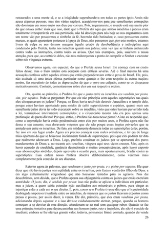 26
restaurados a uma mente sã, e se a iniqüidade superabundava em todas as partes (pois Amós não
acusa algumas pessoas, mas sim várias nações), acautelemo-nos para que semelhantes corrupções
não dominem em nosso meio nos dias que correm. Pois, seguramente, o mundo está ora muito pior
do que estava então: mais que isso, dado que o Profeta diz aqui que ambos israelitas e judeus eram
totalmente irrecuperáveis em sua pertinácia, não há desculpa para nós hoje ao nos enganarmos com
um nome vão por possuirmos o símbolo da fé, havendo sido batizados; e, caso possuamos outras
marcas, as quais aparentem pertencer à Igreja de Deus, não pensemos que, por este motivo, estamos
livres de culpa se nos dermos margem àquele estado de desobediência e indisciplina aqui
condenado pelo Profeta, tanto nos israelitas quanto nos judeus; uma vez que se tinham endurecido
contra todas as instruções, contra todos os avisos. Que tais exemplos, pois, suscitem a nossa
atenção, para que, ao contrário deles, não nos endureçamos a ponto de compelir o Senhor a executar
sobre nós vingança extrema.
Observemos agora, em especial, do que o Profeta acusa Israel. Ele começa com os cruéis
feitos desse; mas o livro inteiro está ocupado com críticas severas. Até o final mesmo há uma
acusação contínua sobre aqueles crimes que então preponderavam entre o povo de Israel. Ele, pois,
não assinala só uma única ofensa particular como quando o fez com respeito às outras nações;
porém, faz escrutínio de todas as depravações de que o povo era culpado, como se os dissecasse
meticulosamente. Contudo, comentaremos sobre eles em sua respectiva ordem.
Ora, quanto ao primeiro, o Profeta diz que o justo entre os israelitas era vendido por prata,
sim, por sapatos. Pode-se perguntar: Por que ele não principia com aqueles superstições nas quais
eles ultrapassavam os judeus? Porque, se Deus havia resolvido destruir Jerusalém e o templo dele,
porque esses haviam apostatado para modos de culto supersticiosos e espúrios, quanto mais um
semelhante juízo devia ter sido executado sobre os israelitas, visto que estes haviam pervertido toda
a lei, tornando-se inteiramente corrompidos; e a circuncisão mesma não era pois apenas uma
profanação do pacto divino? Por que, então, o Profeta não toca nesse ponto? A isto eu respondo que,
como a superstição havia então predominado entre eles por muitos anos, o Profeta agora não faz
dessa o seu assunto; mas doravante veremos que ele não poupa essas ímpias privações que se
amiudavam entre os israelitas. De fato, ele nitidamente denuncia todas as superstições deles, porém,
faz isso em seu lugar azado. Agora era preciso começar com males ordinários, e tal era de longe
mais oportuno do que se houvesse inicialmente falado de superstições, pois que eles podiam ter dito
que realmente adoravam a Deus. Logo, preferiu condenar os judeus por se apartarem dos puros
mandamentos de Deus; e, no tocante aos israelitas, vitupera aqui seus vícios crassos. Mas, após os
haver acusado de crueldade, ganância despudorada e muitas concupiscências, após haver exposto
suas abominações sórdidas, depois aproveita a ocasião para, mais oportunamente, bradar contra as
superstições. Essa ordem nosso Profeta observa deliberadamente, como veremos mais
completamente pela conexão de seu discurso.
Retorno agora às palavras, que venderam o justo por prata, e o pobre por sapatos. Ele quer
dizer que não havia justiça nem eqüidade entre os israelitas, pois faziam venda dos filhos de Deus: e
era algo extremamente vergonhoso que não houvesse remédio para os agravos. Pois daí
descobrimos, sem dúvida, que o Profeta aponta sua objurgatória contra os juízes que então exerciam
autoridade. O justo, diz, é vendido por prata: isso não podia se aplicar a indivíduos em particular,
mas a juízes, a quem cabia estender mão auxiliadora aos miseráveis e pobres, para vingar as
injustiças e dar a cada um o seu direito. É, pois, como se o Profeta tivesse dito que a licenciosidade
desbragada imperava triunfante entre os israelitas, de maneira que os justos ficavam expostos como
presas e postos, por assim dizer, à venda. Ele diz, primeiro, que eles eram vendidos por prata,
adicionando depois sapatos: e a isso deve-se cuidadosamente atentar, porque, quando os homens
começam a se desviar da reta direção, abandonam-se ao mal sem qualquer rubor. Quando se faz
uma primeira tentativa para desencaminhar um homem justo, reto e impoluto, ele não é vencido de
imediato; embora se lhe ofereça grande valor, todavia, permanece firme: contudo, quando ele vende
 