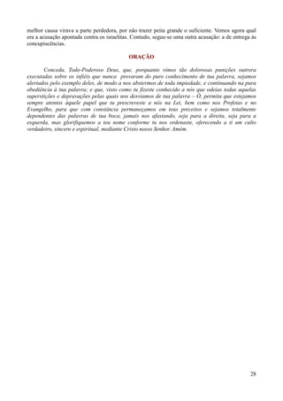28
melhor causa virava a parte perdedora, por não trazer peita grande o suficiente. Vemos agora qual
era a acusação apontada contra os israelitas. Contudo, segue-se uma outra acusação: a de entrega às
concupiscências.
ORAÇÃO
Conceda, Todo-Poderoso Deus, que, porquanto vimos tão dolorosas punições outrora
executadas sobre os infiéis que nunca provaram do puro conhecimento de tua palavra, sejamos
alertados pelo exemplo deles, de modo a nos abstermos de toda impiedade, e continuando na pura
obediência à tua palavra; e que, visto como tu fizeste conhecido a nós que odeias todas aquelas
superstições e depravações pelas quais nos desviamos de tua palavra – Ó, permita que estejamos
sempre atentos àquele papel que tu prescreveste a nós na Lei, bem como nos Profetas e no
Evangelho, para que com constância permaneçamos em teus preceitos e sejamos totalmente
dependentes das palavras de tua boca, jamais nos afastando, seja para a direita, seja para a
esquerda, mas glorifiquemos a teu nome conforme tu nos ordenaste, oferecendo a ti um culto
verdadeiro, sincero e espiritual, mediante Cristo nosso Senhor. Amém.
 