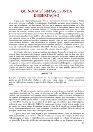 29
QUINQUAGÉSIMA-SEGUNDA
DISSERTAÇÃO
Segue-se, no sétimo versículo, que o filho e o pai entravam na mesma rapariga. O Profeta
acusa aqui o povo de Israel pelas concupiscências desenfreadas que então grassavam entre eles, as
quais eram promíscuas e até incestuosas. Sabemos que é asquerosa monstruosidade pai e filho
terem relação com a mesma mulher, pois o sentimento normal da humanidade abomina semelhante
degradação moral. Todavia, os israelitas estavam tão viciados em suas luxúrias que o pai e o filho
possuíam em comum a mesma mulher, como deveras ocorre quando os homens se permitem
excessiva incontinência. De fato, uma meretriz de pronto admitirá filho e pai indiferentemente, pois
não tem pudor; e nenhum temor de Deus tolhe mulheres de má vida, entregues à obscenidade. Por
isso, tornou-se comum pai e filho contaminarem-se com um concubinato incestuoso. Porém, não
diminui em nada a culpa perante Deus quando os homens, cegos por suas concupiscências, não
fazem distinção alguma e, sem discriminação ou vergonha alguma, seguem suas pecaminosas
predileções. Sempre que tal se sucede, prova com segurança de que não há nenhum temor de Deus,
e que até o sentimento natural ordinário está extinto. Por esse motivo, é de justiça o Profeta ora
condenar nos israelitas este pecado – o de pai e filho entrarem à mesma mulher.
Reforçando tal crime, é ainda acrescentado que, daquela forma, eles profanavam o sagrado
nome de Deus. Certamente sabemos que o povo de Israel foi escolhido para este fim: para que o
nome de Deus fosse invocado por eles; e é bem conhecida aquela declaração, repetida por Moisés
com freqüência: 'Sede santos, porque eu sou santo' (Lv 11.44). Logo, os filhos de Israel não podiam
se poluir sem, simultaneamente, profanarem o nome de Deus, o qual estava gravado neles. Esse,
pois, queixa-se aqui de tal profanação, uma vez que os filhos de Israel não apenas se contaminaram,
como também profanaram tudo o que era santificado entre eles, visto como o nome divino ficou
exposto ao vitupério quando o povo assim deu lugar às suas sórdidas concupiscências.
Compreendemos agora o que o Profeta quer dizer. Segue-se ―
Amós 2.8
8. E eles se estendem sobre vestes tomadas em
penhor ao lado de todo altar, e bebem o vinho
dos que estão sujeitos a multa, na casa do deus
deles.
8. Et super vestes oppignoratas accubuerunt
prope omne altare, et vinum damnatorum
biberunt in domo Dei sui.
Aqui o Profeta novamente invectiva contra a avareza do povo, dirigindo seu discurso
especialmente aos maiorais. Pois o que ele menciona não podia ter sido perpetrado pelas pessoas
comuns, visto que as classes mais baixas e humildes não tinham condições de fazer festas por meio
dos espólios ganhos por processos judiciais. O Profeta então condena aqui, sem dúvida, o fausto e a
rapacidade dos homens de alta posição. Eles se deitam, diz ele, sobre roupas empenhadas perto de
todo altar. Deus proibira, em sua lei, tomar de um pobre algo em penhor do qual carecesse para o
sustento da vida e o uso diário (Ex 22.26). Por exemplo, era proibido pela lei tirar de alguém pobre
seu manto, sua capa, a coberta de sua cama ou seja lá o que for de que ele necessitasse. Porém, o
Profeta agora acusa os israelitas de retirar penhores e vestuário sem qualquer distinção, deitando-se
neles próximo aos seus altares. Isso dizia respeito aos ricos.
Segue-se então uma outra oração, a qual, estritamente falando, deve ser restringida aos
juízes e governantes. Eles bebem o vinho dos condenados na casa, ou no templo do Deus deles.
Pode-se deduzir isso como se referindo aos ricos, os quais tinham por costume entregar-se ao luxo
por intermédio de espólios obtidos de maneira errada, na medida em que litigavam sem causa; e,
 
