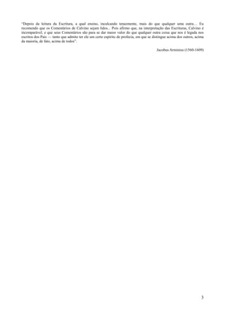 3
“Depois da leitura da Escritura, a qual ensino, inculcando tenazmente, mais do que qualquer uma outra… Eu
recomendo que os Comentários de Calvino sejam lidos... Pois afirmo que, na interpretação das Escrituras, Calvino é
incomparável, e que seus Comentários são para se dar maior valor do que qualquer outra coisa que nos é legada nos
escritos dos Pais — tanto que admito ter ele um certo espírito de profecia, em que se distingue acima dos outros, acima
da maioria, de fato, acima de todos”.
Jacobus Arminius (1560-1609)
 