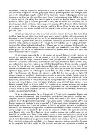 32
aprendemos então que os israelitas não podiam se jactar das próprias forças, como se fossem eles
que houvessem se apossado da terra, porque por meio de guerra expulsaram seus inimigos, visto
que isso foi efetuado pela singular bondade divina. Realmente eles não podiam pelejar contra seus
inimigos se não houvesse sido cumprido o que o Senhor predissera tantas vezes: 'Pelejarei por vós,
e ficareis imóveis' (Ex 14.14). Percebemos agora a intenção do Profeta. Porém, mais adiante
ficaremos sabendo que os israelitas possuíram a terra, não por serem mais excelentes que os
amorreus, seus antigos habitantes, mas porque assim aprouve a Deus. Portanto, não havia motivo
para o povo de Israel orgulhar-se por alguma excelência. Fica evidente daí que eles, que não
levavam em conta essa notável bondade realizada para eles, eram mais do que duplamente ingratos
para com Deus.
Ele diz que seu fruto em cima e sua raiz embaixo estavam destruídos. Por meio dessa
metáfora Deus discorre sobre o que disse antes, que os amorreus tinham sido exterminados, de
forma que nenhum deles restou. Eu arrasei, diz, ou, destruí integralmente a raiz abaixo e o fruto
acima; extingui o próprio nome da nação. No entanto, os israelitas não eram melhores, embora os
amorreus fossem destruídos daquele modo; contudo, havendo sucedido a esses no lugar, tornaram-
se como eles: tal era totalmente indesculpável. Quanto mais severa a vingança de Deus sobre os
amorreus, mais os israelitas deviam exaltar o favor dele: mas quando eles, com olhos cerrados,
faziam pouco caso de um tão indescritível testemunho do paternal amor divino, fica óbvio que
eram extremamente ímpios e ingratos.
Ele em seguida acrescenta: Eu vos fiz ascender da terra do Egito; eu vos fiz caminhar no
deserto por quarenta anos, a fim de possuir a terra do amorreu. As circunstâncias aqui
especificadas têm por escopo confirmar a mesma coisa, que Deus havia milagrosamente redimido
seu povo. Os homens, conhecemos, na maior parte das vezes minoram as mercês divinas; aliás,
esse mal em nós é inato. Eis a razão por que o Profeta tão grandemente descreve e exalta a redenção
do povo. Por isso, ele agora diz que eles haviam sido levados para fora da terra do Egito. E eles
deviam ter lembrado qual fora a sua condição no Egito, visto que lá foram mui miseravelmente
oprimidos. Logo, quando tal saída foi posta diante deles, era como se Deus os tivesse lembrado
quão vergonhosamente eles haviam sido tratados, e quão dura fora sua servidão no Egito. Tal
começo os devia ter humilhado e igualmente estimulado ao cultivo da piedade. Quando agora, de
modo tão emproado, exultavam-se contra Deus, quando nenhuma lembrança da libertação havia
ficado neles, essa mácula é de justiça lançada à culpa deles pelo Profeta: “Vede”, diz, “eu vos trouxe
para fora da terra do Egito; o que éreis então? Qual era a vossa nobreza? Quais eram os vossos
bens ou riquezas? Qual era o vosso poder? Pois os egípcios vos trataram como os mais vis dos
escravos; vosso estado na ocasião era extremamente ignominioso; vós estáveis como que perdidos,
e eu vos redimi: e agora a memória de uma tão conspícua bondade está enterrada, bondade que
merecia ser para sempre lembrada”.
Ele em seguida acrescenta: Eu vos fiz andar etc. O Profeta lembra-os aqui do deserto, para
que os israelitas soubessem que Deus, de modo justo, podia fechar a eles qualquer entrada à terra,
conquanto houvesse-a prometido por herança a Abraão. Pois como se deu isto de o Senhor os
conduzir em círculos por um tão longo tempo se eles, tanto quanto puderam, negaram a Deus e se
fizeram indignos de desfrutar a terra prometida? O Profeta aqui, então, indiretamente culpa os
israelitas por haverem sido a causa por que Deus os detivera por quarenta anos sem os introduzir de
imediato na terra prometida; o que podia ter facilmente acontecido não tivessem eles cerrado a porta
contra si próprios por sua ingratidão. Esta é uma das razões de o Profeta falar agora dos quarenta
anos. Depois, visto como Deus havia de várias maneiras atestado sua bondade para com os
israelitas, ele os tinha, dessa forma, ligado a si ao extremo; contudo, um ímpio esquecimento havia
sepultado todas as mercês dele. Deus diariamente fazia chover sobre eles maná do céu; também lhes
deu de beber de uma rocha árida; guiou-os durante o dia por uma coluna de nuvem, e à noite pelo
fogo: e sabemos também quão amiudadas vezes Deus os suportou, e quantas provas lhes forneceu
de sua paciência. O Profeta, então, ao falar aqui dos quarenta anos, tencionava aconselhar os
 