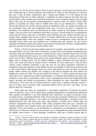 34
uma ordem: que não deveriam profetizar. Deus se queixa aqui que o serviço que ele instituíra havia
sido violado pelo povo. Parece realmente uma ofensa leve vinho ter sido fornecido aos nazireus,
pois que o reino de Deus, conhecemos, não é comida nem bebida (1 Co 8.8); apesar de essa
declaração de Paulo não ser ainda conhecida, é verdadeira em todas as épocas. Era então lícito aos
nazireus beber vinho, contanto que usassem de moderação. A isto a resposta simples é que era ilegal
beber vinho, pois de moto próprio comprometeram-se a abster-se dele. De maneira similar, Deus
proibiu os sacerdotes de tomar vinho ou bebida forte toda vez que adentrassem o templo. Ele
deveras não desejava ser servido com essa espécie de cerimônia, porém, seu intento era mostrar, por
um semelhante ritual, que uma temperança maior que a do povo em geral é requerida nos
sacerdotes. Seu propósito, pois, era dissociá-los do modo comum de vida quando entravam no
templo, visto que eram como mediadores entre Deus e seu povo: deviam então ter se consagrado de
modo especial. Vemos agora que os sacerdotes eram lembrados por esse símbolo exterior, que era
exigida maior santidade neles do que no povo. O mesmo também deve ser dito dos nazareus. Os
nazireus podiam beber vinho; mas, durante o tempo em que se consagravam a Deus, não lhes era
permitido tomar vinho, para que mediante isso reconhecessem que estavam, de certa forma,
separados dos hábitos comuns dos homens e que estavam mais próximos de Deus. Compreendemos
agora por que não era lícito para os nazireus beber vinho.
Porém, é frívolo da parte dos papistas pretextar tal exemplo, apresentando-o em defesa de
suas superstições e de seus votos tolos e temerários, os quais fazem sem qualquer consideração para
com Deus: pois este claramente sancionou e confirmou tudo o que os nazireus faziam sob a lei. Que
os papistas exibam uma prova para os seus votos monásticos e rituais néscios, pelos quais fazem ora
pouco caso de Deus. Sabemos ainda que há uma grande diferença entre os nazireus e os monges
papais: pois os monges juram voto de celibato perpétuo e outros, abstinência de carne durante a
vida; e tais coisas são feitas de maneira louca e irrefletida. De fato, acham que o culto de Deus
consiste nessas ninharias. Prometem o que não está em seu poder, porquanto renunciam ao
casamento mesmo não sabendo se estão dotados do dom da castidade. E abster-se de carne por toda
a vida é mais imbecil ainda, porque fazem isso como sendo parte do serviço de Deus. Ao mesmo
tempo, admiro mesmo que aduzam esse exemplo, já que não há ninguém tão santo debaixo do
Papado que se prive de vinho. No que diz respeito aos cartuxos 13
e outros reclusos de classe mais
santa, dão esses a impressão de estarem determinados a se desforrar da abstinência de carne, pois
escolhem os mais doces e espirituosos vinhos, como se pretendessem obter uma compensação pela
perda e privação que sofrem ao prometerem a Deus abstinência de carne, reservando o melhor
vinho para si. Tais coisas são em extremo burlescas. Além disso, é resposta suficiente citarmos o
que eu já disse, que os nazareus nada executaram debaixo da lei que não o que Deus, em sua
palavra, aprovou e sancionou.
Dado então que Deus tão contundente e severamente exprobrou os israelitas por darem
vinho aos nazireus, o que se deve esperar agora, quando transgredimos os mandamentos cardeais de
Deus, quando corrompemos o seu culto espiritual todo? Aparentava ser apenas um pecado venial,
no modo de dizer, os segundos beberem vinho. Houvessem eles se tornado insubmissos ou roubado,
ou tivessem perpetrado injustiça a seus irmãos, ou cometido falsificação, a acusação contra eles
indubitavelmente teria sido muito mais atroz. Não obstante, o Profeta não se abstém agora de
reclamar amargamente que eles bebiam vinho. Então, porquanto Deus quer que o adoremos de
maneira espiritual, uma acusação muito mais pesada é posta contra nós se violarmos seu culto
espiritual. Como, por exemplo, se ora profanarmos os sacramentos, se corrompermos a pureza do
culto divino, se tratarmos sua palavra com escárnio, sim, se transgredirmos nestes principais pontos
da religião, muito menor é a nossa desculpa. Lembremos então que o Profeta censura aqui os
13 Frades e freiras da ordem católica semi-eremítica de Chartreuse, fundada na França por Bruno em 1084.
Dedicam sua vida à oração e alegam lutar por sua salvação e a de toda a Igreja. Esta ordem contemplativa se apóia
especialmente sobre três elementos: a solidão; uma certa combinação de vida solitária e vida comunitária; e liturgia
particular. (Fontes: http://pt.wikipedia.org/wiki/Ordem_dos_Cartuxos e http://www.chartreux.org/pt/frame.html.
Acessadas em 06/11/2008.) N. do T.
 