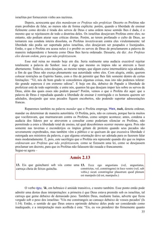 35
israelitas por fornecerem vinho aos nazireus.
Depois, acrescenta que eles mandavam os Profetas não profetizar. Decerto os Profetas não
eram proibidos de falar, ao menos não de forma explícita: porém, quando a liberdade de ensinar
fielmente como devido é tirada dos servos de Deus e uma ordem nesse sentido lhes é dada, é o
mesmo que se rejeitassem de todo a doutrina deles. Os israelitas desejavam Profetas entre eles; no
entanto, não podiam aturar suas críticas diretas. Porém, ao terem profanado o culto de Deus, ao
tornarem sua conduta inteira dissoluta, os Profetas invectivavam contra eles virulentamente: tal
liberdade não podia ser suportada pelos israelitas, eles desejavam ser poupados e lisonjeados.
Então, o que o Profeta ora acusa neles é o proibir os servos de Deus de proclamarem a palavra de
maneira independente e honesta como Deus lhes havia ordenado. Dessarte, ele diz: Aos Profetas
eles davam ordem, para que não profetizassem.
Esse mal reina no mundo hoje em dia. Seria realmente uma audácia execrável rejeitar
totalmente a palavra do Senhor: isso é algo que mesmo os ímpios não se atrevem a fazer
abertamente. Todavia, estes desejam, ao mesmo tempo, que algum curso intermediário seja adotado,
a fim de que Deus não exerça plenamente sua autoridade sobre eles. Com alegria, então, querem
colocar restrições ao Espírito Santo, com o fito de permitir que lhes fale somente dentro de certas
limitações: “Vê, nós de bom grado te concedemos algumas coisas, mas isto não podemos tolerar:
tão grande aspereza é em extremo odiosa”. E hoje em dia, debaixo do Papado a liberdade de
profetizar está de todo suprimida: e entre nós, quantos há que desejam impor leis sobre os servos de
Deus, além das quais esses não podem passar? Porém, vemos o que o Profeta diz aqui: que a
palavra de Deus é repudiada quando a liberdade de ensinar é restringida e os homens querem ser
adulados, desejando que seus pecados fiquem encobertos, não podendo suportar admoestações
francas.
Reparemos também na palavra mandar que o Profeta emprega. Hwx, tsuh, denota ordenar,
mandar ou determinar de maneira autoritária. O Profeta, pois, não os censura, porque havia muitos
que vociferavam, que murmuravam contra os Profetas, como sempre acontece; antes, condena a
audácia dos líderes por se atreverem a consultar como poderiam silenciar os Profetas, não
permitindo a estes a liberdade total de ensino, tal qual descobrimos ocorrer mesmo agora. Pois não
somente nas tavernas e esconderijos os ímpios gritam de protesto quando seus pecados são
severamente exprobrados, mas também vêm a público e se queixam de que excessiva liberdade é
outorgada aos ministros da palavra, e que alguma orientação deve ser adotada para os fazerem falar
mais moderadamente. É, pois, este sacrilégio que o Profeta ora repreende quando diz que os ímpios
ordenavam aos Profetas que não profetizassem, como se fizessem uma lei, como se desejassem
proclamar um decreto, para que os Profetas não falassem tão ousada e francamente.
Segue-se agora –
Amós 2.13
13. Eis que guincharei sob vós como uma
carroça cheia de feixes guincha.
13. Ecce ego angustians (vel, angustiatus,
constrictus, vel, constringens) in loco vestro (vel, sub
vobis,) sicuti constringitur plaustrum quod plenum
est manipulo (id est, manipulis.)
O verbo qyu, 'ik, em hebraico é amiúde transitivo, e neutro também. Esse ponto então pode
admitir uma destas duas interpretações: a primeira é que Deus estava premido sob os israelitas, tal
carroça que geme debaixo de demasiado peso. Também Deus, mediante Isaías, adverte que ficou
vergado sob o peso dos israelitas: 'Vós me constrangeis ao cansaço debaixo de vossos pecados' (Is
1.14). Então, o sentido de que Deus estava oprimido debaixo deles pode ser considerado como
inadequado, e a interpretação mais acolhida é esta: “Eis, eu vos prenderei tão firmemente quanto
 