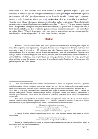 36
uma carreta o é”. Não obstante, estou mais inclinado a adotar a primeira acepção – que Deus
repreende os israelitas aqui por estar pressionado debaixo deles: pois <kytjt, tachteichem, significa
propriamente “sob vós”, que alguns vertem, porém de modo forçado, “é vosso lugar”: visto que,
quando o verbo é transitivo, dizem que <kytjt, tachteichem, deve ser traduzido “é vosso lugar”.
Todavia, isso é frígido e forçado, e a passagem inteira fica melhor se dissermos: “Estou fortemente
preso sob vós, como se fôsseis uma carroça cheia de molhos 14
”; isto é – “Vós sois intoleráveis para
mim”. Porque Deus carregava esse povo sobre seus ombros; e, quando eles o carregavam com o
fardo das iniqüidades, não é de se admirar que dissesse que eram como um carro – um carro cheio
de muitos feixes: “Vós sois leves como vento, mas também sois mui penosos para mim e, por fim,
fico forçado a vos sacudir para fora”. E isso é o que ele revela a seguir.
ORAÇÃO
Conceda, Todo-Poderoso Deus, que, visto que tu não somente nos redimiu pelo sangue de
teu Filho unigênito, mas igualmente nos guia durante nossa peregrinação terrena, suprindo-nos
com tudo o que é necessário – Ó, outorgue que não fiquemos esquecidos de tantos favores,
apartando-nos de ti e seguindo nossos desejos pecaminosos, mas que continuemos ligados a teu
serviço, jamais te sobrecarregando com nossos pecados, mas nos submetendo voluntariamente a ti
em verdadeira obediência, que, ao glorificar teu nome, portemos a ti tanto em corpo quanto em
alma, até que tu, por fim, congregue-nos para dentro daquele reino bendito que obtiveste para nós
pelo sangue de teu Filho. Amém.
14 Esse versículo tem dado muito trabalho aos comentaristas: e muitas são as opiniões oferecidas. A primeira
dificuldade está nas palavras vertidas em nossa versão inglesa, “sob vós”. tjt e com o iode geralmente acrescido quando
há um sufixo ocorre com freqüência, tendo o sentido de lugar, local, posição, como nas seguintes passagens: Ex 10.23;
16.29; 1Sm 14.9; Hc 3.16; e este parece ser o significado aqui. Depois, a segunda dificuldade é sobre “a carroça” ou
carro de tração animal. Alguns o consideram como sendo o veículo para carregar trigo; outros, a máquina para o
debulhar, como Newcome e outros fazem. Mas tal ponto de vista não é congruente com as outras expressões usadas
nessa oração.
Uma crítica, citada por Poole, dá o sentido evidente nestas palavras: Sensus est, q.d. Ego vos in eas angustas
adducam, unde vos ipsos mimime expedire valeatis — “O sentido é como se ele dissesse: Eu trar-vos-ei àqueles
estreitos do qual de jeito algum conseguireis vos libertar”. Então eu traduziria assim o versículo:
Eis, eu vos confinarei em vosso lugar,
Como um carro confina sua carga — os molhos;
ou, palavra por palavra,
Como um carro confina o enchimento dele — a gavela.
A tradução da última linha por Newcome com certeza não é a que o original permite. A sua versão do veículo
inteiro é esta:
Portanto, eis que premerei o vosso lugar,
Como uma carroça de trigo aperta seus feixes.
Prensar ou comprimir não corresponde ao conteúdo dos versículos que se seguem, e sim confinar e reduzir a
estreitos dos quais não poderiam eles escapar.
(N. do E. Inglês.)
 