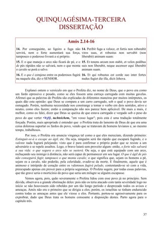 37
QUINQUAGÉSIMA-TERCEIRA
DISSERTAÇÃO
Amós 2.14-16
14. Por conseguinte, ao ligeiro a fuga não
servirá, nem o forte aumentará sua força,
tampouco o poderoso livrará a si próprio.
15. E o que maneja o arco não ficará de pé, e o
de pés rápidos não se salvará, nem o que monta
o cavalo se porá a salvo.
16. E o que é corajoso entre os poderosos fugirá
nu naquele dia, diz o SENHOR.
14. Peribit fuga a veloce, et fortis non roborabit
vires suas, et robustus non servabit (non
liberabit) animam suam:
15. Et tenens arcum non stabit, et velox pedibus
suis non liberabit, neque ascensor equi liberabit
animam suam.
16. Et qui robustus est corde suo inter fortes
nudus fugiet die illa, dicit Jehova.
Explanei ontem o versículo em que o Profeta diz, no nome de Deus, que o povo era como
um fardo opressivo e pesado, como se eles fossem uma carroça carregada com muitas gavelas.
Afirmei que as palavras do Profeta são explicadas de diferentes maneiras por muitos intérpretes, os
quais dão esta opinião: que Deus se compara a um carro carregado, sob o qual o povo devia ser
esmagado. Porém, nenhuma necessidade nos constrange a tomar o verbo em dois sentidos, ativo e
neutro, como eles fazem; então a comparação não nos parece bem aplicável. De mais a mais, é
melhor, como eu falei, dizer que Deus se queixa de que estava carregado e vergado sob o peso do
povo do que verter <kytjt, tachteichem, "em vosso lugar"; pois esta é uma tradução totalmente
forçada. Porém, mais apropriado é entender que o Profeta trata do lamento de Deus de que era uma
coisa dolorosa suportar os fardos do povo, vendo que se tratavam de homens levianos e, ao mesmo
tempo, trabalhosos.
Por isso, o Profeta ora anuncia vingança tal como a que eles mereciam, dizendo primeiro:
Extinguir-se-á o escape ao ágil, etc. Ou seja, ninguém será tão rápido que escapará fugindo, e o
valente nada logrará pelejando; visto que é para confirmar o próprio poder que se resiste a um
adversário e se repele assaltos. Logo, o bravo lutará sem proveito algum: então, o forte não salvará
a sua vida: o que segura o arco não se susterá. Ou seja, o que está equipado com um arco,
rechaçando seu inimigo à distância, não será capaz de permanecer em seu lugar. O que é ágil de pés
não conseguirá fugir, tampouco o que monta cavalo; o que significa que, sejam os homens a pé,
sejam os a cavalo, não poderão, pela celeridade, evadir-se da morte. E finalmente, aquele que é
animoso e intrépido de coração entre os valorosos fugirá pelado, contentando-se só com a vida,
preocupado apenas em prover para a própria segurança. O Profeta sugere, por todas essas palavras,
que tão grave seria o morticínio do povo que seria um milagre se alguém escapasse.
Vemos agora, pois, quão severamente o Profeta lidou com esse povo já no princípio. Sem
dúvida, observava a grande obstinação deles: pois não os teria atacado com tanta severidade logo no
início se não houvessem sido rebeldes por um tão longo período e desprezado todos os avisos e
ameaças. Amós não era o primeiro que se dirigia a eles; porém, os israelitas se tinham endurecido
contra todas as ameaças antes que ele viesse a eles. Portanto, portou-se agressivamente para os
exprobrar, dado que Deus trata os homens consoante a disposição destes. Parto agora para o
capítulo três.
 