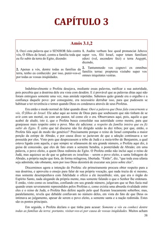 38
CAPÍTULO 3
Amós 3.1,2
1. Ouvi esta palavra que o SENHOR fala contra
vós, Ó filhos de Israel, contra a família toda que
eu fiz subir da terra do Egito, dizendo:
2. Apenas a vós, dentre todas as famílias da
terra, tenho eu conhecido: por isso, punir-vos-ei
por todas as vossas iniqüidades.
1. Audite verbum hoc quod pronunciat Jehova
super vos, filii Israel, super totam familiam
eduxi (vel, ascendere feci) e terra Aegypti,
dicendo,
2. Tantummodo vos cognovi ex omnibus
familiis terrae: propterea visitabo super vos
omnes iniquitates vestras.
Indubitavelmente o Profeta desejava, mediante essas palavras, ratificar a sua autoridade,
pois percebia que a doutrina dele era vista com desdém. E é provável que as palavras ditas aqui não
foram entregues somente uma vez, mas amiúde repetidas. Sabemos quão grande era o orgulho e a
confiança daquele povo: por conseguinte, era necessário derrubar isso, para que pudessem se
habituar a ter reverência e temor quando Deus os condenava através de seus Profetas.
Era então o modo normal de falar quando disse: Ouvi a palavra que Deus fala concernente a
vós, Ó filhos de Israel. Ele aduz aqui ao nome de Deus para que soubessem que não tinham de se
avir com um mortal, ou com um pastor, tal como ele o era. Observamos aqui, pois, aquilo a que
acabei de aludir, isto é, que o Profeta busca consolidar sua autoridade como mestre, para que
granjeasse mais respeito entre o povo. Mas ele adiciona: a respeito da família inteira que eu fiz
subir do Egito. É certo que tal discurso não foi dirigido senão às dez tribos; por que, então, o
Profeta fala aqui de modo tão genérico? Precisamente porque o reino de Israel compunha a maior
porção da estirpe de Abraão, e por causa disso se jactavam de que a adoção continuava a ser
possuída por eles. Visto pois que desprezassem a tribo de Judá e a meia-tribo de Benjamim, a qual
estava ligada com aquela, e que sempre se ufanassem de seu grande número, o Profeta aqui diz, à
guisa de concessão, que eles de fato eram a semente bendita, a posteridade de Abraão; em uma
palavra, o povo eleito, a quem Deus redimira do Egito. O Profeta então não inclui aqui o reino de
Judá, mas aquiesce ao de que se gabavam os israelitas – serem o povo eleito, a santa linhagem de
Abraão, a própria nação que fora, de forma milagrosa, libertada. “Então”, diz, “que toda essa ufania
seja admitida; não obstante, nem por isso Deus desistirá de executar seu juízo sobre eles”.
Discernimos agora a intenção do Profeta: ele primeiramente procura obter respeito para a
sua doutrina, e aproveita o ensejo para falar de sua própria vocação, que nada trazia de si mesmo,
mas somente desempenhava com fidelidade o ofício a ele incumbido; sim, que era o órgão do
Espírito Santo, nada alegando da própria mente, mas somente falando o que o Senhor lhe ordenara.
E então, visto como os israelitas, confiando em seu grande número, julgavam que se lhes fazia mal
quando eram severamente repreendidos pelos Profetas e, como existia uma absurda rivalidade entre
eles e o reino de Judá, o Profeta lhes defere aquilo pelo qual ficaram loucamente soberbos; mas,
paralelamente, revela que debalde confiavam no número deles, em vista do fato de que Deus os
intimava ao julgamento, apesar de serem o povo eleito, a semente santa e a nação redimida. Estes
são os pontos principais.
Em seguida, o Profeta declara o que tinha para acusar: Somente a vós eu conheci dentre
todas as famílias da terra: portanto, visitar-vos-ei por causa de vossas iniqüidades. Muitos acham
 