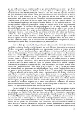 39
que ele ainda concede aos israelitas aquilo de que estavam habituados se jactar – que foram
separados da classe ordinária dos homens, pois que o Senhor os adotara: porém, dá antes a
impressão de ser uma exprobração lançada sobre eles. Deus então apresenta aqui seus benefícios,
dos quais observamos ontem um caso similar, para que aumentasse ainda mais o pecado do povo de
dar em troca a pior retribuição a Deus, por quem eles haviam sido tratados tão liberal e
amavelmente: Amei apenas a vós, diz ele. É realmente verdade que os israelitas, como temos visto
em outras partes, gloriavam-se em seus privilégios; porém, parece que não é isso que o Profeta tem
em vista. Deus então os censura por serem tão ingratos: Somente vós, diz, tenho eu conhecido. Com
muita segurança o cuidado divino estende-se a toda a raça humana, sim, e até aos bois, aos asnos e
aos próprios pardais. Até os filhotes dos corvos clamam a ele, e o menor passarinho é por ele
alimentado. Sendo assim, vemos que a providência de Deus estende-se a todos os seres mortais, só
que não em idêntico grau. Deus sempre conhece os homens todos, de modo que lhes dá o que é
preciso para preservar a vida. Logo, ele fez seu sol para se levantar sobre toda a raça humana, e
também fez a terra para produzir alimento. Então, quanto às coisas necessárias para a vida, ele
exerce a função de Pai para com todos os homens. Contudo, ele conhece seu povo escolhido,
porque os separou das outras nações para que fossem como sua própria família. De Israel, então, se
diz que é conhecido, porque Deus os favoreceu com uma adoção gratuita, designando-os para ser
um povo peculiar para si. Esse é o conhecimento de que o Profeta ora fala.
Mas, ao dizer que somente, qr, rak, eles haviam sido conhecidos, mostra que tinham sido
escolhidos mediante a singular mercê divina, pois não havia diferença alguma entre a semente de
Abraão e outras nações quando consideradas em si mesmas, caso contrário tal objeção teria sido
desnecessária. Pois, se tivesse havido alguma superioridade ou mérito no povo de Israel, esta crítica
teria sido feita prontamente: “Fomos eleitos, de fato, porém, não sem motivo, pois Deus atentou
para a nossa virtude”. Mas, porquanto em coisa nenhuma diferissem das outras nações e, já que a
condição de todos era por natureza igual, o Senhor critica-os com isto, que havia conhecido a eles
somente; como se dissesse: “Como se deu isso, de serdes vós minha possessão e herança
peculiares? Deu-se por vosso mérito? Deu-se por eu estar mais obrigado para convosco do que com
as outras nações? Não podeis afirmar tais coisas. Foi, portanto, minha adoção gratuita. Estais pois
ligados a mim ao máximo, e menos escusável é a vossa ingratidão por me voltarem uma tão injusta
recompensa”. Assim também diz Paulo: 'Quem te faz diferente?' (1 Co 4.7). Ele desejava mostrar
que toda excelência nos homens deve ser atribuída a Deus. Com a mesma finalidade é dito aqui, a
vós apenas eu amei e conheci dentre todas as famílias da terra: “O que éreis vós? Éreis exatamente
os filhos de Adão, tal qual as outras nações todas; a mesma coisa tem sido desde o princípio de
tudo. Não há pois razão para dizerdes que eu estava dantes preso a vós por qualquer conceito
favorável; livremente vos escolhi, e escolhi a vós apenas”. Tudo isso tende a ampliar a graça; e nisto
a ingratidão da parte deles fica mais patente. Pois, houvesse Deus falado essas palavras de seus
benefícios gerais, a culpa de seu povo eleito não teria sido tão grande: mas, quando diz que somente
eles tinham sido escolhidos, ao passo que os outros foram ignorados, a impiedade dos primeiros
apresentava-se indubitavelmente mais vil e ímpia ao não corresponder reconhecendo a Deus, de
maneira a se devotarem inteiramente a Ele, a quem tudo deviam.
E a generosidade de Deus resplende também neste aspecto, que ele havia conhecido somente
os israelitas, embora houvesse muitas outras nações. Tivesse Deus devido algo aos homens, ele não
o reteria deles; isso é certo. Porém, dado que ele repudiava todas as outras nações, segue-se que,
quando não lhes deu importância, foram com justiça rejeitadas. De onde pois era isso de ele preferir
os israelitas? Percebemos aqui o quão altamente a graça divina é exaltada por esta comparação de
um povo com todas as outras nações. E o mesmo também transparece destas palavras, de todas as
famílias da terra; como se Deus tivesse dito: “Havia muitas nações no mundo, a quantidade de
homens era mui grande; mas eu os reputei todas como nada, para que vos tomasse debaixo de
minha proteção; e assim me contentei com um pequeno número, embora todos os homens fossem
meus. E isso fiz por mero favor, pois coisa alguma existe em vós pela qual sobrepujais a outros,
 