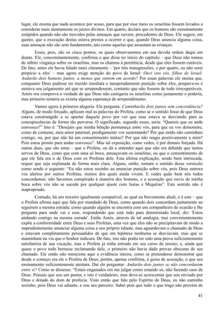 41
lugar, ele ensina que nada acontece por acaso, para que por esse meio os israelitas fossem levados a
considerar mais atentamente os juízos divinos. Em quarto, declara que os homens são extremamente
estúpidos quando não são movidos pelas ameaças que ouvem, procedentes de Deus. Ele sugere, em
quinto, que a execução destas estava prestes a ocorrer e que, quando Deus anuncia alguma coisa,
suas ameaças não são sem fundamento, tais como aquelas que assustam as crianças.
Esses, pois, são os cinco pontos, os quais observaremos em sua devida ordem daqui em
diante. Ele, concomitantemente, confirma o que disse no início do capítulo – que Deus não tomou
de súbito vingança sobre os israelitas, mas os chamou à penitência, desde que eles fossem curáveis.
De fato, antes ele havia falado mais claramente – 'por três transgressões, e por quatro, eu não serei
propício a eles' – mas agora exige atenção do povo de Israel: Ouvi isto vós, filhos de Israel:
Andarão dois homens juntos, a menos que entrem em acordo? Por essas palavras ele ensina que,
conquanto Deus pudesse ter trazido imediata e inesperadamente punição sobre eles, poupava-os e
sustava seu julgamento até que se arrependessem, contanto que não fossem de todo irrecuperáveis.
Amós ora comprova a verdade de que Deus não castigaria os israelitas como justamente o poderia,
mas primeiro testaria se existia alguma esperança de arrependimento.
Vamos agora à primeira alegoria. Ele pergunta: Caminharão dois juntos sem concordância?
Alguns, de modo forçado, aplicam mal as palavras do Profeta, como se o sentido fosse de que Deus
estava constrangido a se apartar daquele povo por ver que esse estava se desviando para as
concupiscências de forma tão perversa. O significado, segundo esses, seria: “Quereis que eu ande
convosco?” Isto é: “Desejais que minha bênção permaneça entre vós, para que eu vos demonstre,
como de costume, meu amor paternal, prodigamente vos sustentando? Por que então não caminhais
comigo, ou, por que não há um consentimento mútuo? Por que não reagis positivamente a mim?
Pois estou pronto para andar convosco”. Mas tal exposição, como vedes, é por demais forçada. Há
outras duas, que são estas – que o Profeta, ou dá a entender aqui que não era debalde que tantos
servos de Deus, como que com uma só boca, ameaçavam os israelitas; ou que o consentimento de
que ele fala era o de Deus com os Profetas dele. Esta última explicação, sendo bem intrincada,
requer que seja explanada de forma mais clara. Alguns, então, tomam o sentido desse versículo
como sendo o seguinte: “Eu não estou sozinho ao anunciar punição sobre vós, pois Deus outrora
vos alertou por outros Profetas, muitos dos quais ainda vivem. E vedes quão bem nós todos
concordamos: não havemos conspirado à maneira dos homens, e a acusação que ouvis de minha
boca sobre vós não se sucede por qualquer ajuste com Isaías e Miquéias”. Este sentido não é
inapropriado.
Contudo, há um terceiro igualmente compatível, ao qual eu brevemente aludi, e é este – que
o Profeta afirma aqui que fala por mandado de Deus, como quando dois concordam juntamente ao
seguirem a mesma estrada; como quando alguém se encontra com um companheiro de ocasião e lhe
pergunta para onde vai e esse, respondendo que está indo para determinado local, diz: 'Estou
andando contigo na mesma estrada'. Então Amós, através de tal analogia, mui convenientemente
expõe a conformidade entre Deus e seus Profetas, uma vez que eles não se precipitavam de modo a
imprudentemente anunciar alguma coisa a seu próprio talante, mas aguardavam o chamado de Deus
e estavam completamente persuadidos de que em hipótese nenhuma se desviavam, mas que se
mantinham na via que o Senhor indicara. De fato, isto não podia ter sido uma prova suficientemente
satisfatória de sua vocação, mas o Profeta já tinha entrado em seu curso de ensino; e, ainda que
quase o povo todo berrasse reclamando dele, o primeiro não havia dado provas obscuras de seu
chamado. Ele então não menciona aqui a evidência inteira, como se pretendesse demonstrar que
desde o começo era ele o Profeta de Deus; porém, apenas confirma, à guisa de acusação, o que seu
ensinamento suficientemente atestara. Daí ele perguntar: Andarão dois juntos se não concordarem
entre si? Como se dissesse: “Estais enganados em me julgar como estando só, não fazendo caso de
Deus. Pensais que sou um pastor, e isto é verdadeiro, mas deve-se acrescentar que sou enviado por
Deus e dotado do dom de profecia. Visto então que falo pelo Espírito de Deus, eu não caminho
sozinho, pois Deus vai adiante, e sou seu parceiro. Sabei pois que tudo o que trago não provém de
 