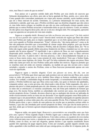 42
mim, mas Deus é o autor do que eu ensino”.
Esse parece ser o genuíno sentido dado pelo Profeta: por essa símile ele assevera que
fielmente desempenhava seu ofício, pois não se havia apartado de Deus, porém, era o sócio dele.
Como quando dois concordam juntamente em viajar pelo mesmo caminho, assim também mostra
que ele e Deus estavam de acordo. Entretanto, se a primeira interpretação for mais aceita, não
contestarei a opinião, qual seja, que o Profeta corrobora aqui sua doutrina alegando que não estava
só, mas tinha outros colegas, na medida em que não era uma confirmação comum quando estava
patente que os outros Profetas acresciam o testemunho deles ao que ele ensinava. Como, no entanto,
ele não aplica essa alegoria desse jeito, não sei se tal era o desígnio dele. Por conseguinte, apresento
o que me aparenta ser um ponto de vista mais simples.
Segue-se a segunda símile: Bramará um leão na floresta sem uma presa? Um leão emitirá
sua voz da toca quando não captura nada? Através deste versículo ele sugere que Deus não clama
por seus Profetas por nada; pois os ímpios supunham que o ar era feito apenas para reverberar um
som vazio quando os Profetas ameaçavam: “Estas”, diziam eles, “são meras palavras”; como se de
fato não pudessem descobrir que a necessidade de clamar surgia deles próprios, pois que haviam
provocado a Deus por seus vícios. Destarte o Profeta, indo de encontro à objeção deles, diz: “Se os
leões não rugem senão quando obtêm uma presa, bradará do céu Deus e mandará sua voz até a terra
quando não há presa alguma?” O significado é que a palavra de Deus era mui vergonhosamente
desprezada pelos israelitas, como se não houvesse razão para clamar, como se Deus estivesse
brincando com eles. A palavra dele é deveras preciosa, e não é descuidadamente lançada ao ar,
como se fosse meros restos, mas é uma semente de valor incalculável. Visto que o Senhor brada,
não é sem uma causa legítima, diz Amós. Por quê? Os leões realmente não rugem sem presa; Deus
então não clama por meio de seus Profetas senão pelo melhor dos motivos. Segue-se portanto que
os israelitas eram até então em extremo estúpidos, na medida em que não ouviam com a maior
seriedade e atenção o ensino dos Profetas, como se Deus houvesse pronunciado apenas um som
vazio de significado.
Segue-se agora a terceira alegoria: Cairá um pássaro na terra, diz ele, sem um
passarinheiro? O Profeta quer dizer aqui que nada acontece sem ser antevisto por Deus; pois, assim
como as redes são postas para as aves, também Deus enlaça os homens mediante seus castigos
ocultos. Em verdade, a calamidade chega de modo inesperado, e é normalmente atribuída à fortuna;
porém, o Profeta lembra-nos aqui que Deus estica suas redes, nas quais os homens são apanhados,
conquanto achem que a sorte governa, não observando a mão divina. Estão enganados, diz, pois o
pássaro não prevê a cilada preparada para ele; não obstante, ele não cai na terra sem o caçador: pois
as redes não se entretecem a si mesmas casualmente, mas são feitas pela indústria do homem que
pega aves. Da mesma forma, também as calamidades não ocorrem por acaso, mas procedem do
secreto propósito divino. Contudo, devemos observar que as analogias não devem ser aplicadas de
modo excessivamente estrito ao tema ora em discussão. Caso alguém pergunte como Deus podia se
comparar aqui a um passarinheiro, dado que há astúcia e artimanha empregada em apanhar pássaros
inocentes quando se coloca redes para eles, será uma questão frívola. Pois é bastante óbvio o que o
Profeta queria dizer, e que o intuito de suas palavras era revelar que as punições cairiam sobre os
homens, e que eles são enredados pelo secreto propósito de Deus; visto que este há muito previu o
que fará, ainda que os homens agissem despreocupadamente, como os pássaros que coisa nenhuma
antevêem.
Segue-se então, em quarto lugar: Removerá o passarinheiro sua armadilha antes que haja
feito uma captura? Nessa segunda oração o Profeta sugere que a ameaça de Deus não seria sem
efeito, já que esse executaria tudo o que declarava. Com toda a certeza, os caçadores de aves muitas
vezes voltavam para casa vazios, e ajuntavam suas redes mesmo que nada houvessem pego; mas o
Profeta, como eu disse, ao usar tais alegorias, apenas declara o que aqueles usualmente fazem
quando têm esperança de pegar alguma presa. Como por exemplo, quando alguém estende suas
redes, aguardará e não recolherá suas redes até que consiga presa, se calhar de vir alguma; pode, de
 