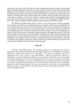 43
fato, esperar em vão a noite toda. Então, tal como os passarinheiros não se cansam e não desejam
perder o trabalho depois de estenderem suas redes, também o Profeta diz que Deus não proclama
debalde suas ameaças para servirem como bichos-papões inúteis, mas que as redes dele ficam até
que tenha pego sua presa; o que significa que Deus realmente executará o que ameaça pelos seus
Profetas. O sentido então é que a palavra de Deus não é ineficaz, mas que, quando esse declara algo,
é certo que se cumprirá: e por isso ele vitupera os israelitas por receberem tão negligentemente e
com ouvidos moucos todas as ameaças de Deus, como se ele estivesse apenas brincando com eles.
Diz: “Não será como esperais; pois Deus apanhará sua presa antes de levantar suas redes”.
Ele adiciona, em último lugar: Soará a buzina e o povo não tremerá? Aqui ele repreende,
como eu disse, a torpeza do povo, a quem toda ameaça era piada: “Quando toca uma trombeta”, ele
diz, “todos tremem, uma vez que é um sinal de perigo. Todos, pois, ou fogem atrás de ajuda ou
ficam atônitos quando uma buzina soa. Deus mesmo brada, sua voz merece muito mais atenção do
que a trombeta que enche de terror as mentes dos homens; no entanto, é um som articulado para os
surdos. O que então isso prova, senão que a loucura apodera-se das mentes dos homens? Não estão
eles destituídos de todo juízo e de toda faculdade da inteligência?” Desse modo, percebemos que
nessas palavras o Profeta intentava mostrar que os israelitas estavam de certa maneira fascinados
pelo diabo, visto que não pensavam nos males; e, embora conhecessem que Deus tocava a trombeta
e anunciava ruína, todavia, continuavam incautos, não sendo movidos mais do que se tudo estivesse
em um estado tranqüilo. O restante, não posso terminar agora.
ORAÇÃO
Conceda, Todo-Poderoso Deus, que, porquanto aprazaste em diariamente nos exortar à
penitência e não executas de súbito teu juízo, pelo qual poderíamos ser instantaneamente abatidos,
dando-nos, todavia, tempo para buscar reconciliação – Ó, permita que atentemos agora a teu
ensinamento, bem como a todas as tuas admoestações e ameaças, tornando-nos educáveis e
obedientes a ti, para que não fiques compelido, ao nos encontrar endurecidos contra a tua ameaça
e de todo irrecuperáveis, a trazer sobre nós vingança extrema: faz-nos, pois, que nos submetamos a
ti no espírito de disposição ao ensino e à obediência, para que, estando colocados sob a proteção
de teu Filho, verdadeiramente te invoquemos como Pai nosso, descobrindo ser tu isto em realidade,
quando nos revelar aquele paternal amor que nos prometeste e que todos nós experimentamos
desde o princípio, os que de verdade e de coração invocam o teu nome, mediante o mesmo, a saber,
Cristo nosso Senhor. Amém.
 
