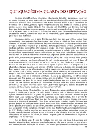 44
QUINQUAGÉSIMA-QUARTA DISSERTAÇÃO
Em nossa última Dissertação observamos estas palavras de Amós – que um povo todo treme
ao som da trombeta; ele agora parece adicionar uma frase totalmente diferente, dizendo: Nenhuma
calamidade acontece, senão por causa de Deus. Porém, ele antes dissera o que já observamos no
tocante ao som da buzina, para que o povo compreendesse que nada ocorre por acidente, e que os
castigos são, por justas razões, infligidos pelo Senhor; e isso ele confirma logo depois ao falar que
Deus nada fazia sem haver primeiro revelado o segredo dele aos seus Profetas. O sentido então é
que o povo em Israel era sobremodo estúpido por não se haver arrependido depois de tantas
advertências; ao revés, continuavam ainda em sua perversidade, apesar de terem sido constrangidos
pelos meios mais poderosos.
Entendemos agora, pois, o que o Profeta quer dizer; mas, para que o tópico inteiro fique
mais aclarado, reparemos nesta frase interveniente – não há mal na cidade que Deus não haja feito.
Mediante tais palavras o Profeta lembra-nos de que as calamidades não se sucedem por acaso, como
o vulgo da humanidade crê; visto que as palavras, “fortunas prósperas ou adversas”, sabemos, estão
nas bocas de todos, como se Deus estivesse ocioso no céu e não tivesse cuidado algum dos negócios
humanos. Sendo assim, tudo o que acontece, o mundo comumente o atribui à sorte. Mas o Profeta
revela aqui que o governo deste mundo é administrado por Deus, e que coisa alguma acontece que
não seja pelo seu poder. Realmente ele não trata aqui de pecado: porém, o Profeta, de acordo com a
prática aceita, denomina tudo o que nos é adverso de hur, ra'ah, mal. Então, todas as coisas que nós
naturalmente evitamos é geralmente chamada de mal; e Amós segue aqui esse modo de falar, tal
como Isaías, o qual diz que Deus tem em seu poder noite e dia, luz e trevas, bem e mal (Is 45.7).
Quando se fala de bem e mal ali, com certeza aquilo a que se alude é a prosperidade e a
adversidade. De igual maneira, aqui também o Profeta ensina que os homens são castigados por
Deus todas as vezes em que alguma coisa contrária sucede a eles, como se dissesse que a fortuna
não governa, como o mundo imagina, e que as coisas não se sucedem à toa; mas durante todo o
tempo é Deus o juiz do mundo. Em suma, Amós desejava chamar o povo de volta para um exame
de suas vidas, como se os intimasse ao tribunal divino; e ele demonstrou, por óbvios sinais
exteriores, que Deus estava com justiça ofendido com os israelitas: “Vedes que sois severamente
tratados, pensais que Deus dorme inativo no céu? Dado pois que nada ocorre senão pela vontade
divina, ele ora tenciona despertar-vos procedendo convosco com tão grande veemência e
severidade, a fim de que conheçais vossos vícios”. Percebemos agora, pois, o intuito do Profeta em
dizer que não havia mal na cidade que Deus não houvesse obrado.
De forma similar Deus também, por meio de Jeremias, censura acerbamente o povo por
imputar as carnificinas na guerra, bem como a fome e os outros males, à fortuna. Portanto, quando
alguma calamidade acontecia, os judeus se queixavam de má sorte, tal como o mundo tem por
hábito fazer. Deus ofendeu-se, vituperando severamente essa noção profana, pois o governo do
mundo era, desse jeito, tomado dele; visto que, havendo algo que ocorresse contra o seu querer,
muito seria abstraído do poder dele. Além disso, os homens se tornariam empedernidos em seus
pecados, porque, por mais gravemente que os punisse, eles ainda não reconheciam a sua mão: eles
de fato podiam gritar debaixo das chicotadas, sentindo o quão severos eram seus flagelos; contudo,
eles não queriam prestar atenção ao principal, que é a mão do chicoteador, como declarado alhures
(Is 9.13). Então o Profeta toma isto por certo, que, sempre que qualquer calamidade ocorre, os
homens são sobremaneira estúpidos se não acordarem e não refletirem sobre os seus pecados,
considerando os sinais da ira divina, de modo a fugirem para ele, confessando-se culpados e
implorando a sua misericórdia.
Mas ele falara antes do som da trombeta, pois com isso era tirada toda desculpa dos
israelitas, visto como Deus não apenas os tinha chamado de volta ao reto caminho por seus açoites,
mas também precedia a estes por seu palavra: e ele mostra quão justamente estava desgostoso com
 