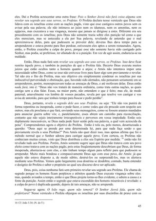45
eles. Daí o Profeta acrescentar uma outra frase: Pois o Senhor Jeová não fará coisa alguma sem
revelar seu segredo aos seus servos, os Profetas. O Profeta declara nesse versículo que Deus não
lidava com os israelitas como com as nações pagãs, visto que esse castigava outros povos sem os
avisar pela sua palavra; ele não intimava ao juízo nem os idumeus, nem os amonitas, nem os
egípcios, mas executava a sua vingança, mesmo que jamais se dirigisse a estes. Diferente era seu
procedimento com os israelitas; pois Deus não somente trazia sobre eles punição tal como a que
eles mereciam, mas se antecedia a ela por Sua palavra, revelando de antemão que o mal
aproximava-se deles, para que pudessem se prevenir dele; deveras lhes dava tempo para se
arrependerem e estava pronto para lhes perdoar, estivessem eles aptos a serem restaurados. Agora,
então, o Profeta exacerba a culpa do povo, porque esse não somente havia sido castigado pelo
Senhor, mas podia, se preferisse, ter afastado de si a punição. Em vez de agir assim, endurecia-se na
maldade.
Então, Deus nada fará sem revelar seu segredo aos seus servos, os Profetas. Isso deve ficar
restrito àquele povo, e também às punições de que o Profeta fala. Decerto Deus executa muitos
juízos que estão ocultos tanto a homens quanto a anjos; e Amós não intentava impor uma
necessidade sobre Deus, como se esse não estivesse livre para fazer algo sem previamente o revelar.
Tal não era o fito do Profeta, mas seu objetivo era simplesmente condenar os israelitas por sua
indiscutível perversidade e obstinação, que, havendo sido alertados, não pensaram seriamente em se
arrependerem, porém, menosprezavam todas as ameaças de Deus, e até mofavam delas. Deus então
nada fará, isto é: “Deus não vos tratará de maneira ordinária, como trata outras nações, as quais
castiga sem a elas falar. Essas, na maior parte, não entendem o que é feito; mas ele, de modo
paternal, amavelmente vos lembra de vossos pecados, revela por que resolve vos castigar e vos
avisa de antemão, para que tenhais tempo para buscar e pedir perdão”.
Deus, portanto, revela o segredo dele aos seus Profetas, ou seja: “Ele não vos punirá de
forma repentina ou inesperada, como o pode fazer, e como vedes que ele procede com respeito aos
outros; mas ele proclama o que fará, enviando seus mensageiros, como se fossem arautos mandados
para anunciar guerra sobre vós; e, paralelamente, esses abrem um caminho para reconciliação,
contanto que não sejais inteiramente irrecuperáveis e perversos em vossa impiedade. Então sois
duplamente inescusáveis, se Deus nada pode fazer senão pela sua palavra, a qual vem acrescida da
pena”. Compreendemos agora o objetivo do Profeta. Então é tola ou, pelo menos, desarrazoada a
questão: “Deus aqui se prende por uma determinada lei, para que nada faça senão o que
previamente revela a seus Profetas?” Pois Amós não quer dizer isso, mas apenas afirma que foi o
método normal que o Senhor adotou para castigar aquele povo. Com certeza, os Profetas não
conheciam muitas coisas, visto que Deus distribuiu a eles seu Espírito por medida: 16
então não foi
revelado tudo aos Profetas. Porém, Amós somente sugere aqui que Deus não tratava com seu povo
eleito como tratava com as nações pagãs; pois estas freqüentemente descobriam que Deus, de forma
inesperada, aborrecia-se com elas, e não tinham tempo algum para refletir para que pudessem se
arrepender. Muito mais bondosa e compassivamente Deus age com esse povo, diz Amós: já que
aquele não estava disposto a, de modo súbito, destruí-los ou surpreendê-los, mas os alertava
mediante seus Profetas. Vemos quão largamente essa doutrina se desdobra; contudo, basta entender
o desígnio do Profeta e saber o propósito ao qual seu discurso deve ser aplicado.
Deus, pois, coisa nenhuma fará sem primeiro revelar seu segredo aos Profetas. Ele chama de
segredo porque os homens ficam perplexos e atônitos quando Deus executa vingança sobre eles:
mas, quando avisados a tempo, então o que Deus projeta torna-se-lhes evidente, e sabem a causa e a
fonte da punição. Assim então o segredo que estava escondido dos homens miseráveis é revelado: e
a culpa do povo é duplicada quando, depois de tais ameaças, não se arrepende.
Segue-se agora: O leão ruge, quem não temerá? O Senhor Jeová fala, quem não
profetizará? Nesse versículo o Profeta objurgou os israelitas por suas discórdias de praxe com os
16 Cf. João 3.34. (N. do T.)
 