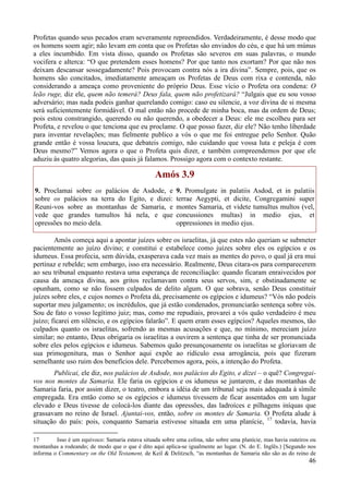46
Profetas quando seus pecados eram severamente repreendidos. Verdadeiramente, é desse modo que
os homens soem agir; não levam em conta que os Profetas são enviados do céu, e que há um múnus
a eles incumbido. Em vista disso, quando os Profetas são severos em suas palavras, o mundo
vocifera e alterca: “O que pretendem esses homens? Por que tanto nos exortam? Por que não nos
deixam descansar sossegadamente? Pois provocam contra nós a ira divina”. Sempre, pois, que os
homens são concitados, imediatamente ameaçam os Profetas de Deus com rixa e contenda, não
considerando a ameaça como proveniente do próprio Deus. Esse vício o Profeta ora condena: O
leão ruge, diz ele, quem não temerá? Deus fala, quem não profetizará? “Julgais que eu sou vosso
adversário; mas nada podeis ganhar querelando comigo: caso eu silencie, a voz divina de si mesma
será suficientemente formidável. O mal então não procede de minha boca, mas da ordem de Deus;
pois estou constrangido, querendo ou não querendo, a obedecer a Deus: ele me escolheu para ser
Profeta, e revelou o que tenciona que eu proclame. O que posso fazer, diz ele? Não tenho liberdade
para inventar revelações; mas fielmente publico a vós o que me foi entregue pelo Senhor. Quão
grande então é vossa loucura, que debateis comigo, não cuidando que vossa luta e peleja é com
Deus mesmo?” Vemos agora o que o Profeta quis dizer, e também compreendemos por que ele
aduziu às quatro alegorias, das quais já falamos. Prossigo agora com o contexto restante.
Amós 3.9
9. Proclamai sobre os palácios de Asdode, e
sobre os palácios na terra do Egito, e dizei:
Reuni-vos sobre as montanhas de Samaria, e
vede que grandes tumultos há nela, e que
opressões no meio dela.
9. Promulgate in palatiis Asdod, et in palatiis
terrae Aegypti, et dicite, Congregamini super
montes Samaria, et videte tumultus multos (vel,
concussiones multas) in medio ejus, et
oppressiones in medio ejus.
Amós começa aqui a apontar juízes sobre os israelitas, já que estes não queriam se submeter
pacientemente ao juízo divino; e constitui e estabelece como juízes sobre eles os egípcios e os
idumeus. Essa profecia, sem dúvida, exasperava cada vez mais as mentes do povo, o qual já era mui
pertinaz e rebelde; sem embargo, isso era necessário. Realmente, Deus citara-os para comparecerem
ao seu tribunal enquanto restava uma esperança de reconciliação: quando ficaram enraivecidos por
causa da ameaça divina, aos gritos reclamavam contra seus servos, sim, e obstinadamente se
opunham, como se não fossem culpados de delito algum. O que sobrava, senão Deus constituir
juízes sobre eles, e cujos nomes o Profeta dá, precisamente os egípcios e idumeus? “Vós não podeis
suportar meu julgamento; os incrédulos, que já estão condenados, pronunciarão sentença sobre vós.
Sou de fato o vosso legítimo juiz; mas, como me repudiais, provarei a vós quão verdadeiro é meu
juízo; ficarei em silêncio, e os egípcios falarão”. E quem eram esses egípcios? Aqueles mesmos, tão
culpados quanto os israelitas, sofrendo as mesmas acusações e que, no mínimo, mereciam juízo
similar; no entanto, Deus obrigaria os israelitas a ouvirem a sentença que tinha de ser pronunciada
sobre eles pelos egípcios e idumeus. Sabemos quão presunçosamente os israelitas se gloriavam de
sua primogenitura, mas o Senhor aqui expõe ao ridículo essa arrogância, pois que fizeram
semelhante uso ruim dos benefícios dele. Percebemos agora, pois, a intenção do Profeta.
Publicai, ele diz, nos palácios de Asdode, nos palácios do Egito, e dizei – o quê? Congregai-
vos nos montes da Samaria. Ele faria os egípcios e os idumeus se juntarem, e das montanhas de
Samaria faria, por assim dizer, o teatro, embora a idéia de um tribunal seja mais adequada à símile
empregada. Era então como se os egípcios e idumeus tivessem de ficar assentados em um lugar
elevado e Deus tivesse de colocá-los diante das opressões, das ladroíces e pilhagens iníquas que
grassavam no reino de Israel. Ajuntai-vos, então, sobre os montes de Samaria. O Profeta alude à
situação do país: pois, conquanto Samaria estivesse situada em uma planície, 17
todavia, havia
17 Isso é um equívoco: Samaria estava situada sobre uma colina, não sobre uma planície, mas havia outeiros ou
montanhas a rodeando; de modo que o que é dito aqui aplica-se igualmente ao lugar. (N. do E. Inglês.) [Segundo nos
informa o Commentary on the Old Testament, de Keil & Delitzsch, “as montanhas de Samaria não são as do reino de
 