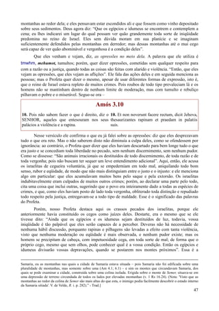 47
montanhas ao redor dela; e eles pensavam estar escondidos ali e que fossem como vinho depositado
sobre seus sedimentos. Deus agora diz: “Que os egípcios e idumeus se encontrem e contemplem a
cena; eu lhes indicarei um lugar do qual possam ver quão grandemente toda sorte de iniqüidade
predomina no reino de Israel. Eles sem dúvida moram em sua planície e se imaginam
suficientemente defendidos pelas montanhas em derredor; mas dessas montanhas até o mui cego
será capaz de ver quão abominável e vergonhosa é a condição deles”.
Que eles venham e vejam, diz, as opressões no meio dela. A palavra que ele utiliza é
tmwhm, mehumot, tumultos; porém, quer dizer opressões, cometidas sem qualquer respeito para
com a razão ou a justiça, quando todas as coisas são feitas com alarido e violência. “Então, que eles
vejam as opressões, que eles vejam as aflições”. Ele fala das ações deles e em seguida menciona as
pessoas; mas o Profeta quer dizer o mesmo, apesar de usar diferentes formas de expressão, isto é,
que o reino de Israel estava repleto de muitos crimes. Pois roubos de todo tipo prevaleciam lá e os
homens não se mantinham dentro de nenhum limite de moderação, mas com tumulto e rebuliço
pilhavam o pobre e o miserável. Segue-se ora –
Amós 3.10
10. Pois não sabem fazer o que é direito, diz o
SENHOR, aqueles que entesouram nos seus
palácios a violência e a rapina.
10. Et non noverunt facere rectum, dicit Jehova,
thesaurizantes rapinam et praedam in palatiis
suis.
Nesse versículo ele confirma o que eu já falei sobre as opressões: diz que eles desprezavam
tudo o que era reto. Mas o não saberem disto não diminuía a culpa deles, como se ofendessem por
ignorância: ao contrário, o Profeta quer dizer que eles haviam descartado para bem longe tudo o que
era justo e se concediam toda liberdade no pecado, sem nenhum discernimento, sem nenhum pudor.
Como se dissesse: “São animais irracionais os destituídos de todo discernimento, de toda razão e de
toda vergonha; pois não buscam ter sequer um leve entendimento adicional”. Aqui, então, ele acusa
os israelitas de cegueira voluntária, já que se empederniam em todo mal, aniquilando todo bom
senso, rubor e eqüidade, de modo que não mais distinguiam entre o justo e o injusto: e ele menciona
algo em particular: que eles acumulavam muitos bens pelo saque e pela extorsão. Os israelitas
indubitavelmente eram culpados de muitos outros crimes; porém, ao declarar uma parte pelo todo,
cita uma coisa que inclui outras, sugerindo que o povo era inteiramente dado a todas as espécies de
crimes, e que, como eles haviam posto de lado toda vergonha, obliterado toda distinção e repudiado
todo respeito pela justiça, entregavam-se a todo tipo de maldade. Esse é o significado das palavras
do Profeta.
Porém, nosso Profeta destaca aqui os crassos pecados dos israelitas, porque ele
anteriormente havia constituído os cegos como juízes deles. Destarte, era o mesmo que se ele
tivesse dito: “Ainda que os egípcios e os idumeus sejam destituídos de luz, todavia, vossa
iniqüidade é tão palpável que eles serão capazes de a perceber. Deveras não há necessidade de
nenhuma hábil discussão, porquanto rapinas e pilhagens são levadas a efeito com tanta violência,
visto que nenhuma moderação ou eqüidade é mais observada, e nenhum pudor existe; mas os
homens se precipitam de cabeça, com impetuosidade cega, em toda sorte de mal; de forma que o
próprio cego, mesmo que sem olhos, pode conhecer qual é a vossa condição. Então os egípcios e
idumeus divisarão vossas depravações, quando se postarem nos montes próximos”. Essa é a
Samaria, ou as montanhas nas quais a cidade de Samaria estava situada – pois Samaria não foi edificada sobre uma
pluralidade de montanhas, mas somente sobre uma (Am 4.1; 6.1) – e sim os montes que circundavam Samaria, dos
quais se pode examinar a cidade, construída sobre uma colina isolada. Erigida sobre o monte de Semer, situava-se em
uma depressão de terreno circundada de todos os lados por elevadas montanhas (v. 1 Rs 16.24). (Nota: 'Visto que as
montanhas ao redor da colina de Semer são mais altas do que esta, o inimigo podia facilmente descobrir o estado interno
da Samaria sitiada'. V. de Velde, R. i. p. 282).” - Trad.]
 