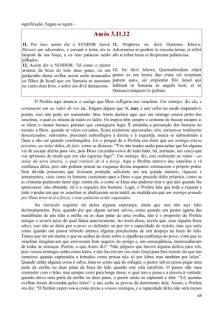 48
significação. Segue-se agora –
Amós 3.11,12
11. Por isso, assim diz o SENHOR Jeová:
Haverá um adversário, e cercará a terra; ele te
despirá da tua força, e os teus palácios serão
pilhados.
12. Assim diz o SENHOR: Tal como o pastor
arranca da boca do leão duas patas, ou um
pedacinho duma orelha; assim serão arrancados
os filhos de Israel que em Samaria se assentam
no canto dum leito, e sobre um divã damasceno.
11. Propterea sic dicit Dominus Jehova,
Adversarius et quidem in circuitu terrae, et tollet
abs te robur tuum et diripientur palatia tua.
12. Sic dicit Jehova, Quemadmodum eripit
pastor ex ore leonis duo crura vel externam
partem auris, sic eripientur filii Israel qui
habitant in Samaria in angulo lecti, et in
Damasco tanquam in grabato.
O Profeta aqui anuncia o castigo que Deus infligiria nos israelitas. Um inimigo, diz ele, e
certamente um ao redor de vós etc. Julgam alguns que rx, tsar, é um verbo no modo imperativo;
porém, isso não pode ser sustentado. Mas Amós declara aqui que um inimigo estava perto dos
israelitas, o qual os sitiaria de todos os lados. Os ímpios têm sempre o costume de buscar escapes e,
se vêem o menor buraco, pensam que conseguem fugir. É estranha a presunção dos homens no
tocante a Deus: quando se vêem cercados, ficam realmente apavorados, sim, tornam-se totalmente
descorçoados; entretanto, procuram subterfúgios à direita e à esquerda, nunca se submetendo a
Deus a não ser quando constrangidos. Eis o porquê de o Profeta ora dizer que um inimigo estava
próximo, ao redor deles, de fato; como se dissesse: “Vós não tendes razão para achar que há alguma
via de escape aberta para vós; pois Deus circundar-vos-á de todo lado; há, portanto, um cerco que
vos aprisiona de modo que em vão esperais fugir”. Um inimigo, diz, está realmente ao redor – ao
redor da terra inteira, o qual retirará de ti a força. Aqui o Profeta remove dos israelitas a vã
confiança deles, pois não podiam pensar na vingança divina enquanto estimassem o próprio poder.
Sem dúvida pensavam que tivessem proteção suficiente em seu grande número, riquezas e
armamentos, visto como os homens costumam opor a Deus o que procede deles próprios, como se
as criaturas pudessem fazer algo contra ele, e como se Deus não pudesse tirar o que deu quando lhe
aprouvesse: não obstante, tal é a cegueira dos homens. Logo, o Profeta fala que toda a riqueza e
todo o poder em que os israelitas se abalizavam seria inútil, na medida em que um inimigo armado
por Deus tirar-te-á a força; e teus palácios serão saqueados.
No versículo seguinte ele deixa alguma esperança, ainda que isso não seja feito
declaradamente. Pois, quando diz que alguns seriam salvos, como quando um pastor agarra das
mandíbulas de um leão a orelha ou as duas patas de uma ovelha, não é o propósito do Profeta
mitigar o severo juízo do qual falara anteriormente. Ao invés disso, revela que, caso alguém fosse
salvo, isso não se daria por o povo se defender ou por ter a capacidade de resistir, mas que seria
como quando um pastor trêmulo arranca alguma porçãozinha de um despojo da boca do leão.
Temos que ter em mente o que eu acabei de dizer sobre a orgulhosa confiança do povo, visto que os
israelitas imaginavam que estivessem bem seguros do perigo e, em conseqüência, menoscabavam
de todas as ameaças. Porém, o que Amós diz? “Não julgueis que haverá alguma defesa para vós,
pois vossos inimigos serão como leões, e não haverá em vós mais força para lhes resistir do que nos
carneiros quando capturados e tomados como presas não só por lobos mas também por leões”.
Quando então alguma coisa é salva, trata-se como que de milagre; o pastor talvez possa pegar uma
parte da orelha ou duas patas da boca do leão quando este está satisfeito. O pastor não ousa
contender com o leão, mas sempre corre para longe desse, o qual tem a presa e a devora à vontade;
quando deixa uma parte da orelha ou duas patas, o pastor então as capturará e dirá: “Vê, quantas
ovelhas foram devoradas pelos leões”: e tais serão as provas do detrimento dele. Assim, o Profeta
ora diz: “O Senhor expor-vos-á como presa a vossos inimigos, e a rapacidade deles não será menos
 