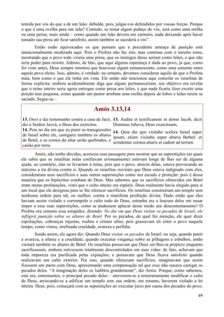 49
temida por vós do que a de um leão: debalde, pois, julgai-vos defendidos por vossas forças. Porque
o que é uma ovelha para um leão? Contudo, se restar algum pedaço de vós, será como uma orelha
ou uma perna; mais ainda – como quando um leão devora um carneiro, nada deixando após haver
tomado sua presa até ficar satisfeito, assim também se sucederá a vós”.
Então estão equivocados os que pensam que a precedente ameaça de punição está
intencionalmente moderada aqui. Pois o Profeta não faz isto, mas continua com o mesmo tema,
mostrando que o povo todo viraria uma presa, que os inimigos desse seriam como leões, e que não
teria poder para resistir. Admito, de fato, que aqui alguma esperança é dada ao povo, já que, como
foi visto antes, Deus sempre intentou que houvesse algum remanescente, como uma semente entre
aquele povo eleito. Isso, admito, é verdade: no entanto, devemos considerar aquilo de que o Profeta
trata, bem como o que ele tinha em vista. Ele então não tencionou aqui consolar os israelitas de
forma explícita; embora acidentalmente diga que alguns permaneceriam, seu objetivo era revelar
que o reino inteiro seria agora entregue como presa aos leões, e que nada ficaria ileso exceto uma
porção mui pequena, como quando um pastor arrebata uma orelha depois de lobos e leões terem se
saciado. Segue-se –
Amós 3.13,14
13. Ouvi e dai testemunho contra a casa de Jacó,
diz o Senhor Jeová, o Deus dos exércitos.
14. Pois no dia em que eu punir as transgressões
de Israel sobre ele, castigarei também os altares
de Betel, e os cornos do altar serão quebrados, e
cairão por terra.
13. Audite et testificamini in domo Jacob, dicit
Dominus Jehova, Deus exercituum,
14. Quia die quo visitabo scelera Israel super
ipsum, etiam visitabo super altaria Bethel: et
scindentur cornua altaris et cadent ad terram.
Amós, não tenho dúvidas, acresceu essa passagem para mostrar que as superstições (as quais
ele sabia que os israelitas nelas confiavam erroneamente) estavam longe de lhes ser de alguma
ajuda; ao contrário, elas os levariam à ruína, pois que o povo, através delas, estava provocando ao
máximo a ira divina contra si. Quando os israelitas ouviram que Deus estava indignado com eles,
consideraram seus sacrifícios e suas outras superstições como seu escudo e proteção: pois é dessa
maneira que os hipócritas zombam de Deus. Mas sabemos que os sacrifícios oferecidos em Betel
eram meras profanações, visto que o culto inteiro era espúrio. Deus realmente havia elegido para si
um local que ele designou para se lhe oferecer sacrifícios. Os israelitas construíram um templo sem
nenhuma ordem para tal, ou melhor, contra a manifesta proibição divina. Dado então que eles
haviam assim violado e corrompido o culto todo de Deus, estranha era a loucura deles em ousar
impor a esse suas superstições, como se pudessem aplacar desse modo seu descontentamento! O
Profeta ora censura essa estupidez, dizendo: No dia em que Deus visitar os pecados de Israel, ele
infligirá punição sobre os altares de Betel. Por os pecados, do qual faz menção, ele quer dizer
espoliações, cobranças injustas, roubos e crimes afins; pois grassavam ali entre o povo naquele
tempo, como vimos, irrefreada crueldade, avareza e perfídia.
Sendo assim, ele agora diz: Quando Deus visitar os pecados de Israel; ou seja, quando punir
a avareza, a ufania e a crueldade; quando executar vingança sobre as pilhagens e esbulhos, então
visitará também os altares de Betel. Os israelitas pensavam que Deus ser-lhes-ia propício enquanto
sacrificassem, embora estivessem totalmente descontrolados em suas vidas: de fato, achavam que
toda impureza era purificada pelas expiações; e pensavam que Deus ficava satisfeito quando
realizavam um culto exterior. Por isso, quando ofereciam sacrifícios, imaginavam que assim
fizessem um pacto com Deus, apresentando uma compensação tal que esse não ousava castigar os
pecados deles. “A imaginação deles os ludibria grandemente”, diz Amós. Porque, como sabemos,
este era, entrementes, o principal pecado deles – atreverem-se a temerariamente modificar o culto
de Deus, arriscando-se a edificar um templo sem sua ordem; em resumo, haverem violado a lei
inteira. Deus, pois, começará com as superstições ao executar juízo por causa dos pecados do povo.
 