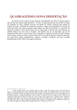 5
QUADRAGÉSIMA-NONA DISSERTAÇÃO
Ele mesmo revela a época em que começou a desempenhar seu ofício de mestre; todavia,
não está claro por quanto tempo profetizou. 1
De fato, os judeus pensam que sua carreira foi longa:
ele continuou seu ofício, segundo escrevem, sob quatro reis. Porém, menciona aqui somente os
reinados de Uzias e Jeroboão. Seu propósito era marcar o tempo em que principiou a executar seu
mister de Profeta, não expressar quanto tempo labutou por Deus nessa função; e o porquê de ele
mencionar somente o início, observaremos em seu lugar azado. É deveras certo que começou seu
trabalho debaixo dos reis Uzias e Jeroboão. Isto também tem de ser observado: que ele foi
designado Profeta para o reino de Israel. Pois, conquanto se originasse da tribo de Judá, o Senhor,
como veremos, colocou-o sobre o reino de Israel. Por vezes volta seu discurso à tribo de Judá, mas,
por assim dizer, apenas acidentalmente, conforme a ocasião o conduzia, visto que se dirigiu
principalmente às Dez Tribos. Passo agora às palavras.
1 “Amós, quando menino, provavelmente conheceu Jonas, e pode tê-lo ouvido contar a visita que fizera a
Nínive. É possível também que tivesse conhecido Eliseu, ouvindo-o narrar sua intimidade com Elias. Jonas e Eliseu
estavam se retirando do palco da História, quando Amós chegou. Joel também pode ter sido seu contemporâneo, ou
predecessor próximo. A praga de gafanhotos a que se refere, 4:9, pode ter sido a do tempo de Joel. Oséias foi seu
cooperador. Podia estar em Betel ao tempo da visita de Amós. Sem dúvida, ele se conheciam bem e podem ter
comparado notas muitas vezes sobre as mensagens que Deus lhes havia dado. Oséias, sendo mais moço, continuou a
obra depois que Amós se afastou. Outrossim, quando Amós encerrava seu trabalho, Isaías e Miquéias começavam o
seu”. Henry H. Halley em: Manual Bíblico (Edições Vida Nova, 1970, pg. 319.) (N. do T.)
 