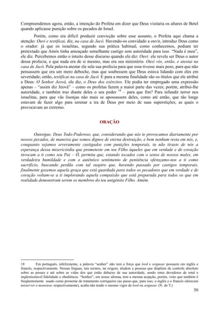 50
Compreendemos agora, então, a intenção do Profeta em dizer que Deus visitaria os altares de Betel
quando aplicasse punição sobre os pecados de Israel.
Porém, como era difícil produzir convicção sobre esse assunto, o Profeta aqui chama a
atenção: Ouvi e testificai, diz, na casa de Jacó. Havendo-os convidado a ouvir, introduz Deus como
o orador: já que os israelitas, segundo sua prática habitual, como conhecemos, podiam ter
pretextado que Amós tinha ameaçado semelhante castigo sem autoridade para isso. “Nada é meu”,
ele diz. Percebemos então o intuito desse discurso quando ele diz: Ouvi: ele revela ser Deus o autor
dessa profecia, e que nada era de si mesmo, mas era seu ministério. Ouvi vós, então, e atestai na
casa de Jacó. Pela palavra atestar ele sela sua profecia para que essa tivesse mais peso, para que não
pensassem que era um mero deboche, mas que soubessem que Deus estava lidando com eles em
severidade; então, testificai na casa de Jacó. E para a mesma finalidade são os títulos que ele atribui
a Deus: O Senhor Jeová, ele diz, o Deus dos exércitos. Ele podia ter empregado uma expressão
apenas – “assim diz Jeová” – como os profetas fazem a maior parte das vezes; porém, atribui-lhe
autoridade, e também traz diante deles o seu poder 18
– para que fim? Para infundir terror nos
israelitas, para que vãs lisonjas não mais se apossassem deles, como até então, que tão longe
estavam de fazer algo para serenar a ira de Deus por meio de suas superstições, as quais o
provocavam ao extremo.
ORAÇÃO
Outorgue, Deus Todo-Poderoso, que, considerando que nós te provocamos diariamente por
nossos pecados, de maneira que somos dignos de eterna destruição, e bem nenhum resta em nós, e,
conquanto sejamos severamente castigados com punições temporais, tu não tiraste de nós a
esperança dessa misericórdia que prometeste em teu Filho àqueles que em verdade e de coração
invocam a ti como seu Pai – Ó, permita que, estando tocados com o senso de nossos males, em
verdadeira humildade e com o autêntico sentimento de penitência ofereçamo-nos a ti como
sacrifício, buscando perdão com tal suspiro que, havendo passado por castigos temporais,
finalmente gozemos aquela graça que está guardada para todos os pecadores que em verdade e de
coração voltam-se a ti implorando aquela compaixão que está preparada para todos os que em
realidade demonstram serem os membros do teu unigênito Filho. Amém.
18 Em português, infelizmente, a palavra “senhor” não tem a força que lord e seigneur possuem em inglês e
francês, respectivamente. Nessas línguas, tais termos, na origem, aludem a pessoas que dispõem de controle absoluto
sobre as posses e até sobre as vidas dos que estão debaixo de sua autoridade, sendo estes devedores de total e
inqüestionável fidelidade e obediência. “Senhor”, em nosso idioma, tem a mesma acepção, porém, visto que também é
freqüentemente usado como pronome de tratamento corriqueiro (ao passo que, para isso, o inglês e o francês oferecem
mister/sir e monsieur, respectivamente), acaba não tendo o mesmo vigor de lord ou seigneur. (N. do T.)
 