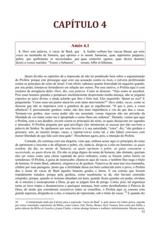 53
CAPÍTULO 4
Amós 4.1
1. Ouvi esta palavra, ó vacas de Basã, que
estais na montanha de Samaria, que oprimis o
pobre, que quebrantais os necessitados, que
dizeis a vossos maridos: “Trazei, e bebamos”.
1. Audite verbum hoc vaccae Basan, qui estis
in monte Samariae, quae opprimitis pauperes,
quae conteritis egenos, quae dicitis dominis
eorum, Affer et bibemus.
Quem dividiu os capítulos dá a impressão de não ter ponderado bem sobre a argumentação
do Profeta: porque este prossegue aqui com sua acusação contra os ricos, e estivera profetizando
contra os principais do reino de Israel. Com efeito, sabemos quanta ferocidade há naqueles quando,
por seu poder, tornam-se formidáveis em relação aos outros. Por esse motivo, o Profeta aqui ri com
escárnio da arrogância deles: Ouvi, diz, esta palavra. Como se dissesse: “Vejo como se sucederá.
Pois esses homens grandes e pomposos insolentemente desprezarão minha ameaça, não se julgarão
expostos ao juízo divino, e ainda acharão que lhes é feito mal. Eles inquirirão: 'Quem eu sou?' E
perguntarão: 'Como ousa um pastor atacá-los com tanto atrevimento?'” Ouvi então, vacas; como se
dissesse que não se importava com a grandeza de que se orgulhavam. “O que é, pois, a vossa
afluência? É precisamente gordura: então, não dou mais importância a vós do que dou a vacas.
Tornaste-vos gordos, mas vosso poder não me assustará; vossas riquezas não me privarão da
liberdade de vos tratar como me é apropriado e como Deus me ordenou”. Destarte, vemos que aqui
o Profeta, com o seu desdém, investe contra os principais do reino, os quais desejavam ser sagrados
e intocados. O Profeta pergunta por qual privilégio eles intentavam se escusar por não ouvirem a
palavra do Senhor. Se apelassem aos seus haveres e à sua autoridade, “estes”, diz, “são gordura e
grossura; sois, ao mesmo tempo, vacas, e reputar-vos-ei como tal, e não lidarei convosco com
menor liberdade do que lido com meu gado”. Percebemos agora, pois, a intenção do Profeta.
Contudo, ele continua com sua alegoria, visto que, embora acuse aqui os principais do reino
de oprimirem o inocente e de afligirem o pobre, ele, todavia, dirige-se a eles no feminino: as quais
residem, ele diz, no monte de Samaria, as quais oprimem o pobre, as quais consomem o
necessitado, as quais dizem etc. Ele não os julga dignos do nome de homens; não obstante, queriam
eles ser vistos como uma classe separada do povo ordinário, como se fossem certos heróis ou
semideuses. O Profeta, à guisa de menoscabo, chama-os aqui de vacas, e também lhes nega o título
de homens. O nome Basã, sabemos, originava-se de gordura. Tratava-se de uma mui rica montanha,
célebre por suas pastagens: posto que a fertilidade dessa era bem conhecida entre o povo, o Profeta
deu o nome de vacas de Basã àqueles homens gordos e fartos. E era correto que fossem
rispidamente tratados, porque pela gordura, como usualmente se dá, eles haviam contraído
estupidez; porque, quando os homens abundam em bens, quando ficam grandes em poder, olvidam
de si mesmos e menosprezam a Deus, já que se julgam fora de perigo. Como, pois, tal segurança
torna os ricos torpes e desatenciosos a quaisquer ameaças, bem como desobedientes à Palavra de
Deus, de modo que consideram excessivos todos os conselhos, o Profeta aqui os censura com
grande aspereza, dirigindo-se a eles, à maneira de repreensão, sob o título de vacas. 20
E quando diz
20 A interpretação dada por Calvino para a expressão “vacas de Basã” é, pelo menos em linhas gerais, seguida
por outros renomados expositores da Bíblia, como Lutero, Gill, Henry, Barnes, Keil, Fausset, bem como por Darby e
pelos editores da Bíblia de Genebra; já para Clarke, o termo abrange homens e mulheres indistintamente. Mesmo assim,
 