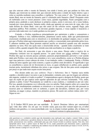 54
que eles estavam sobre o monte de Samaria, isso ainda é ironia; pois que podiam ter feito esta
objeção, que moravam na cidade real, que estavam alertas para o estado da nação inteira e que o
reino se sustinha mediante seus conselhos e vigilância: “Eu vejo como é”, diz. “Vós não estais no
monte Basã, mas no monte de Samaria; qual é a distinção entre Samaria e Basã? Porquanto estais
ali inebriados com os vossos prazeres: como vacas, quando engordadas, ficam carregadas com o
próprio peso, podendo a custo deslocar os próprios corpos, assim é convosco, tal a vossa lerdeza,
causada por vossa glutonaria. Samaria então, ainda que aparente ser uma torre de vigia, não é em
nada distinta do monte Basã: visto que não estais ali tão solícitos assim, segundo fingis, pela
segurança pública. Pelo contrário, vós devorais grandes riquezas, e vossa cupidez é insaciável, o
governo todo nada mais vos é senão gordura ou rico pasto”.
Contudo, o Profeta exprobra-os principalmente por oprimirem o pobre e consumirem o
indigente. Embora o rico, indubitavelmente, perpetrasse outros males, dado que particularmente
exercessem crueldade para com os miseráveis e os destituídos de qualquer amparo, essa é a razão
por que o Profeta relata aqui expressamente que o pobre e o necessitado eram oprimidos pelos ricos.
E sabemos também que Deus promete especial auxílio ao miserável quando esse não encontra
adjutório na terra. Pois isto açula mais a misericórdia divina – quando todos cruelmente se iram
contra o aflito, quando ninguém lhes estende uma mão auxiliadora ou se digna a ajudá-los.
No final, ele acrescenta o que eles dizem a seus amos. Desejo saber o motivo de os
intérpretes verterem isso na segunda pessoa: “os quais dizem aos vossos senhores”. Porque o
Profeta fala aqui na terceira pessoa: portanto, parecem propositadamente perverter o real sentido
dado pelo Profeta; e por amos eles entendem o rei e seus conselheiros, como se o Profeta dirigisse
aqui suas palavras a esses cabeças do reino. A sua tradução, então, é inadequada. Porém, o Profeta
chama de amos aqueles que eram exatores, a quem os pobres eram devedores. O significado é que
os conselheiros e juízes do rei favoreciam os ricos, os quais esbulhavam os pobres; pois, quando
traziam peita, incontinenti obtinham dos juízes o que exigiam. São de fato para serem comprados
por preço os que nada mais caçam exceto uma presa.
Eles diziam então aos seus senhores: Trazei e beberemos. Isto é: “Apenas sacia minha
cupidez, e decidirei para ti no juízo o que tu demandais: contanto, pois, que me tragais um suborno,
não importa, venderei a ti todos os pobres”. Compreendemos agora o desígnio do Profeta: posto que
aqui ele expõe de que espécie eram aquelas opressões de que estivera reclamando. “Vós, então,
oprimis o pobre. Como? Precisamente ao vendê-los a seus credores, e vendendo-os por um valor.
Por isso, quando recompensa vos é oferecida, essa vos satisfaz. Nada inquiris sobre ser a causa boa
ou não, mas imediatamente condenais os miseráveis e os inocentes, pois que eles não possuem os
recursos para se redimirem com os senhores, a quem são devedores, senhores que, por vossa
injustiça, ao pagar o preço, mantém os primeiros presos. Há assim um conluio mútuo entre vós”.
Segue-se ora –
Amós 4.2
2. O Senhor DEUS jurou por sua santidade
que virão dias sobre vós em que vos levarão
embora com ganchos, e a vossa posteridade com
anzóis.
2. Juravit Dominus Jehova per sanctuarium
suum, quia ecce dies veniunt super vos, et tollet
vos in clypeo (vertunt quidam; alii, in hamo,) et
residuum vestrum in spina piscationis.
cabe questionar se o verdadeiro sentido aqui não demandaria uma explicação mais simples e natural. Então, o termo
aludiria antes às ambiciosas e gozadoras damas da classe alta de Israel, as quais, ávidas por mais conforto, prestígio e
poder, pressionavam seus maridos, colaborando para que estes fossem levados às práticas injustas. Para eles, mais
apropriado talvez fosse o epíteto touros de Basã (Sl 22.12), usado justamente para denominar cruéis e poderosos
opressores. O luxo, a empáfia e a indiferença das mulheres ricas de Judá são denunciados por Isaías (3.16-24; 32.9-14),
que lhes vaticina o castigo (4.1 etc.) (N. do T.)
 