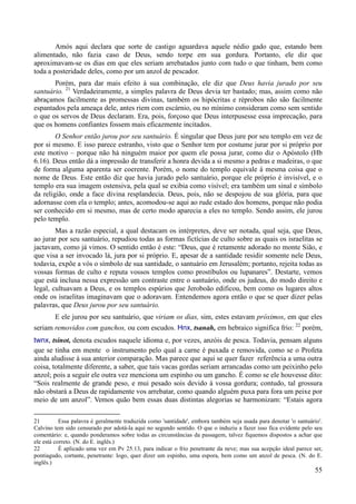55
Amós aqui declara que sorte de castigo aguardava aquele nédio gado que, estando bem
alimentado, não fazia caso de Deus, sendo torpe em sua gordura. Portanto, ele diz que
aproximavam-se os dias em que eles seriam arrebatados junto com tudo o que tinham, bem como
toda a posteridade deles, como por um anzol de pescador.
Porém, para dar mais efeito à sua combinação, ele diz que Deus havia jurado por seu
santuário. 21
Verdadeiramente, a simples palavra de Deus devia ter bastado; mas, assim como não
abraçamos facilmente as promessas divinas, também os hipócritas e réprobos não são facilmente
espantados pela ameaça dele, antes riem com escárnio, ou no mínimo consideram como sem sentido
o que os servos de Deus declaram. Era, pois, forçoso que Deus interpusesse essa imprecação, para
que os homens confiantes fossem mais eficazmente incitados.
O Senhor então jurou por seu santuário. É singular que Deus jure por seu templo em vez de
por si mesmo. E isso parece estranho, visto que o Senhor tem por costume jurar por si próprio por
este motivo – porque não há ninguém maior por quem ele possa jurar, como diz o Apóstolo (Hb
6.16). Deus então dá a impressão de transferir a honra devida a si mesmo a pedras e madeiras, o que
de forma alguma aparenta ser coerente. Porém, o nome do templo equivale à mesma coisa que o
nome de Deus. Este então diz que havia jurado pelo santuário, porque ele próprio é invisível, e o
templo era sua imagem ostensiva, pela qual se exibia como visível; era também um sinal e símbolo
da religião, onde a face divina resplandecia. Deus, pois, não se despojou de sua glória, para que
adornasse com ela o templo; antes, acomodou-se aqui ao rude estado dos homens, porque não podia
ser conhecido em si mesmo, mas de certo modo aparecia a eles no templo. Sendo assim, ele jurou
pelo templo.
Mas a razão especial, a qual destacam os intérpretes, deve ser notada, qual seja, que Deus,
ao jurar por seu santuário, repudiou todas as formas fictícias de culto sobre as quais os israelitas se
jactavam, como já vimos. O sentido então é este: “Deus, que é retamente adorado no monte Sião, e
que visa a ser invocado lá, jura por si próprio. E, apesar de a santidade residir somente nele Deus,
todavia, expõe a vós o símbolo de sua santidade, o santuário em Jerusalém; portanto, rejeita todas as
vossas formas de culto e reputa vossos templos como prostíbulos ou lupanares”. Destarte, vemos
que está inclusa nessa expressão um contraste entre o santuário, onde os judeus, do modo direito e
legal, cultuavam a Deus, e os templos espúrios que Jeroboão edificou, bem como os lugares altos
onde os israelitas imaginavam que o adoravam. Entendemos agora então o que se quer dizer pelas
palavras, que Deus jurou por seu santuário.
E ele jurou por seu santuário, que viriam os dias, sim, estes estavam próximos, em que eles
seriam removidos com ganchos, ou com escudos. Hnx, tsanah, em hebraico significa frio: 22
porém,
twnx, tsinot, denota escudos naquele idioma e, por vezes, anzóis de pesca. Todavia, pensam alguns
que se tinha em mente o instrumento pelo qual a carne é puxada e removida, como se o Profeta
ainda aludisse à sua anterior comparação. Mas parece que aqui se quer fazer referência a uma outra
coisa, totalmente diferente, a saber, que tais vacas gordas seriam arrancadas como um peixinho pelo
anzol; pois a seguir ele outra vez menciona um espinho ou um gancho. É como se ele houvesse dito:
“Sois realmente de grande peso, e mui pesado sois devido à vossa gordura; contudo, tal grossura
não obstará a Deus de rapidamente vos arrebatar, como quando alguém puxa para fora um peixe por
meio de um anzol”. Vemos quão bem essas duas distintas alegorias se harmonizam: “Estais agora
21 Essa palavra é geralmente traduzida como 'santidade', embora também seja usada para denotar 'o santuário'.
Calvino tem sido censurado por adotá-la aqui no segundo sentido. O que o induziu a fazer isso fica evidente pelo seu
comentário: e, quando ponderamos sobre todas as circunstâncias da passagem, talvez fiquemos dispostos a achar que
ele está correto. (N. do E. inglês.)
22 É aplicado uma vez em Pv 25.13, para indicar o frio penetrante da neve; mas sua acepção ideal parece ser,
pontiagudo, cortante, penetrante: logo, quer dizer um espinho, uma espora, bem como um anzol de pesca. (N. do E.
inglês.)
 