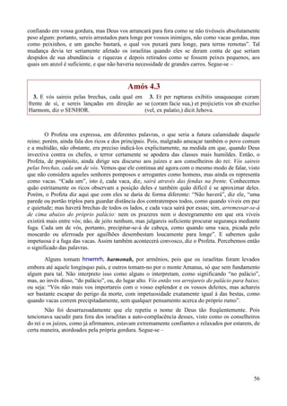 56
confiando em vossa gordura, mas Deus vos arrancará para fora como se não tivésseis absolutamente
peso algum: portanto, sereis arrastados para longe por vossos inimigos, não como vacas gordas, mas
como peixinhos, e um gancho bastará, o qual vos puxará para longe, para terras remotas”. Tal
mudança devia ter seriamente afetado os israelitas quando eles se deram conta de que seriam
despidos de sua abundância e riquezas e depois retirados como se fossem peixes pequenos, aos
quais um anzol é suficiente, e que não haveria necessidade de grandes carros. Segue-se –
Amós 4.3
3. E vós saireis pelas brechas, cada qual em
frente de si, e sereis lançadas em direção ao
Harmom, diz o SENHOR.
3. Et per rupturas exibitis unaquaeque coram
se (coram facie sua,) et projicietis vos ab excelso
(vel, ex palatio,) dicit Jehova.
O Profeta ora expressa, em diferentes palavras, o que seria a futura calamidade daquele
reino; porém, ainda fala dos ricos e dos principais. Pois, malgrado ameaçar também o povo comum
e a multidão, não obstante, era preciso indicá-los explicitamente, na medida em que, quando Deus
invectiva contra os chefes, o terror certamente se apodera das classes mais humildes. Então, o
Profeta, de propósito, ainda dirige seu discurso aos juízes e aos conselheiros do rei: Vós saireis
pelas brechas, cada um de vós. Vemos que ele continua até agora com o mesmo modo de falar, visto
que não considera aqueles senhores pomposos e arrogantes como homens, mas ainda os representa
como vacas. “Cada um”, isto é, cada vaca, diz, sairá através das fendas na frente. Conhecemos
quão estritamente os ricos observam a posição deles e também quão difícil é se aproximar deles.
Porém, o Profeta diz aqui que com eles se daria de forma diferente: “Não haverá”, diz ele, “uma
parede ou portão triplos para guardar distância dos contratempos todos, como quando viveis em paz
e quietude; mas haverá brechas de todos os lados, e cada vaca sairá por essas; sim, arremessar-se-á
de cima abaixo do próprio palácio: nem os prazeres nem o desregramento em que ora viveis
existirá mais entre vós; não, de jeito nenhum, mas julgareis suficiente procurar segurança mediante
fuga. Cada um de vós, portanto, precipitar-se-á de cabeça, como quando uma vaca, picada pelo
moscardo ou aferroada por aguilhões desembestam loucamente para longe”. E sabemos quão
impetuosa é a fuga das vacas. Assim também acontecerá convosco, diz o Profeta. Percebemos então
o significado das palavras.
Alguns tomam hnwmrh, harmonah, por armênios, pois que os israelitas foram levados
embora até aquele longínquo país, e outros tomam-no por o monte Amanus, só que sem fundamento
algum para tal. Não interpreto isso como alguns o interpretam, como significando “no palácio”,
mas, ao invés disso, “do palácio”, ou, do lugar alto. Vós então vos arrojareis do palácio para baixo;
ou seja: “Vós não mais vos importareis com o vosso esplendor e os vossos deleites, mas achareis
ser bastante escapar do perigo da morte, com impetuosidade exatamente igual à das bestas, como
quando vacas correm precipitadamente, sem qualquer pensamento acerca do próprio rumo”.
Não foi desarrazoadamente que ele repetiu o nome de Deus tão freqüentemente. Pois
tencionava sacudir para fora dos israelitas a auto-complacência desses, visto como os conselheiros
do rei e os juízes, como já afirmamos, estavam extremamente confiantes e relaxados por estarem, de
certa maneira, atordoados pela própria gordura. Segue-se –
 