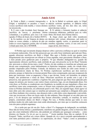 57
Amós 4.4-6
4. Vinde a Betel, e cometei transgressão; a
Gilgal, e multiplicai os pecados; e trazei os
vossos sacrifícios toda manhã, e vossos dízimos
no terceiro dia.
5. E com o pão levedado fazei fumegar um
sacrifício de louvor, e proclamai ofertas
voluntárias, e as publicai; pois isso é do vosso
agrado, Ó filhos de Israel, diz o Senhor JEOVÁ.
6. Eu também vos dei limpeza de dentes em
todas as vossas cidades, e carência de pão em
todos os vossos lugarejos; porém, não vos tendes
voltado para mim, diz o SENHOR.
4. Ita in Bethel et scelerate agite, in Gilgal
adjicite scelerate agendum, et adducite mane
sacrificia vestra, ad tres dies (hoc est, tertio
anno) decimas vestras;
5. Et adolete e fermento laudem et adducite
voluntarias oblationes, publicite quia sic vobis
libuit, filii Israel, dicit Adonai Jehova.
6. Atque etiam ego dedi vobis mundiciem
dentium (alii vertunt, obtusiones, sed male) in
omnibus oppidis vestris, et penuriam panis in
omnibus regionibus vestris; et non estis reversi
usque ad me, dicit Jehova.
O Profeta aqui novamente despeja desprezo sobre a perversa confiança na qual os israelitas
se tornaram endurecidos. Eles de fato pensavam que seu culto fosse totalmente aprovado por Deus,
quando ofereciam sacrifícios em Betel e Gilgal. Mas aqui o Profeta revela que quanto mais
diligentemente eles mourejavam em efetuar as coisas sagradas, mais gravemente ofendiam a Deus,
e mais pesado juízo ganhavam para si próprios. “O que obtendes afadigando-vos, quando tão
rigorosamente ofereceis sacrifícios, nada omitindo do que está prescrito na lei de Deus? Somente
isto: provocais a cólera divina mais e mais”. Porém, ele não condena os israelitas por acharem que
davam uma compensação, como habitualmente os hipócritas imaginam, sendo, em virtude disso,
amiúde vituperados pelos Profetas. Contudo, ele denuncia seus modos de culto como imorais e
falsos, abomináveis diante de Deus. Os Profetas exprobravam sacrifícios por dois motivos:
primeiro, porque os hipócritas os traziam perante Deus como compensação, para que escapassem da
pena que mereciam, como se pagassem a Deus o que deviam. Assim, em Jerusalém, no próprio
templo, eles profanavam o nome de Deus. Ofereciam sacrifícios de acordo com o que a lei
prescrevia, mas ignoravam o autêntico e legítimo fim, pois julgavam que Deus fosse aplacado pelo
sangue de animais, por incenso e por outros rituais exteriores; logo, era um disparatado abuso. Em
vista disso, os Profetas os condenavam com freqüência, na medida em que impunham a Deus seus
sacrifícios como uma compensação, como se fossem reais expiações para purificar pecados: isso,
como os Profetas declaravam, era sobremodo pueril e tolo. Mas, em segundo lugar, Amós agora vai
mais além: pois não censura aqui os israelitas por pensarem que cumpriam a obrigação deles para
com Deus mediante ritos externos, mas denuncia todo o culto deles como degenerado e pervertido,
visto que invocavam a Deus em locais onde ele não ordenara. Deus designou só um altar para seu
povo, e lá ele desejava que sacrifícios lhes fossem oferecidos; contudo, os israelitas, de moto
próprio, construíram altares em Betel e Gilgal. Por isso, o Profeta declara que todos os seus
profanos modos de culto nada mais eram senão abominações, por mais que os israelitas contassem
com eles para a própria segurança.
Eis a razão por que ele ora diz: Vades a Betel. É a linguagem da indignação: na realidade,
Deus fala de forma irônica e, paralelamente, manifesta seu grande desgosto, como se houvesse dito
que eles eram totalmente inflexíveis, não podendo ser refreados por quaisquer correções – como
dizemos em francês, Fai du pis que tu pouvras. 23
Assim também Deus fala no capítulo 20 de
Ezequiel: 'Vades, sacrificai aos vossos ídolos'. Quando ele viu o povo correndo apressadamente e
com tanta pertinácia para a idolatria e as superstições, ele disse: “Vades”; como se pretendesse
23 “Faze o pior que puderes”. (N. do T.)
 