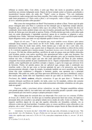 58
inflamar as mentes deles. Com efeito, é certo que Deus não incita os pecadores; porém, ele
manifesta sua extrema indignação assim. Depois de haver tentado conter os homens, percebendo a
incontrolável loucura deles, ele então diz: “Vades”; como se dissesse: “Vós sois totalmente
irrecuperáveis; nada consigo pelo meu bom conselho. Ouvi então o diabo, o qual vos conduzirá para
onde estais propensos a ir: Vades então a Betel, e ali transgredis; vades a Gilgal, e transgredis ali
de novo; amontoai pecados sobre pecados”.
Mas como eles transgrediam em Betel? Precisamente ao adorar a Deus. Vemos aqui de quão
pouca vantagem para com Deus é o pretexto de boa intenção que os hipócritas sempre aduzem.
Imaginam que, contanto que o objetivo deles seja o de cultuar a Deus, o que fazem não deve ser
condenado: desse modo, perdem tempo com suas invenções, pensando que Deus obtém o que lhe é
devido, de forma que esse não pode se queixar. Porém, o Profeta declara que todo o culto deles nada
mais era senão abominação e impiedade execrável, apesar de os israelitas se julgarem a salvo,
confiando nisso. Então, “adicionai transgressão em Gilgal, e oferecei vossos sacrifícios pela manhã.
Sejais diligentes assim, que nada vos seja objetado quanto à forma visível”.
Depois de três anos, 24
isto é, no terceiro ano, trazei também vossos dízimos; pois estava
ordenado dessa maneira, como lemos em Dt 14.28. Então, ainda que os israelitas na aparência
adorassem a Deus do modo mais estrito, Amós declara que o todo era vão e sem valor, sim,
abominável diante de Deus, e que, quanto mais se fatigavam, mais acendiam a cólera divina contra
si. E o versículo seguinte tem o mesmo escopo: E queimais incenso com o levedo da oferta de ação
de graças. Ele fala das ofertas pacíficas; sacrifícios de ação de graças eram por hábito oferecidos
com levedura, porém, com outros sacrifícios eles apresentavam bolos e pães sem fermento. Era
lícito oferecer levedo nas ofertas pacíficas. 25
Por mais aplicados, pois, que os israelitas fossem em
realizar tais ritos, o Profeta sugere que eles não eram aprovados por Deus de jeito nenhum,
conquanto houvessem partido do puro mandamento da lei. Alguns compreendem levedura em mau
sentido, como significando um sacrifício corrupto e impuro, o qual a lei exigia que estivesse livre
de fermento. Porém, tal opinião parece não ser aplicável aqui, porque nada é condenado nos
israelitas senão o fato de que esses se haviam apartado do que a lei prescrevia, que haviam
presunçosamente alterado o lugar do templo, levantando também um novo sacerdócio. Em outras
coisas eles eram cuidadosos e diligentes o bastante; porém, essa apostasia era a principal
abominação. Não podia ser, então, que Deus aprovasse deficiências, pois que a obediência, como é
dito noutra parte, diante dele tem importância maior do que todos os sacrifícios (1 Sm 15.22).
Proclamai, diz, twbdn, nedavot, oblações voluntárias. O que ele quer dizer é: “Embora não
somente ofereçais sacrifícios de manhã e de tarde, como vos foi mandado, embora não somente
apresentais outros sacrifícios nas festas, mas ainda acrescentais oferendas voluntárias em alto grau,
nada me agrada”.
Trazei-as, então, e proclamai ofertas voluntárias; ou seja: “Designai assembléias solenes
com grande pompa; todavia, isso nada mais será senão acrescentar pecado a pecado: estais agindo
perversamente por este motivo: porque o próprio princípio é ímpio”.
Mas a última parte do versículo deve ser observada: Pois assim isso vos contenta, Ó filhos
de Israel, diz o Senhor Jeová. Ao dizer que os israelitas apreciavam fazer tais coisas, ele reprova a
presunção deles em conceber a seu próprio talante novos modos de culto. Como se dissesse: “Não
requeiro sacrifício algum de vós que não aqueles oferecidos em Jerusalém; contudo, vós os
ofereceis a mim em um local profano. Considere, pois, os vossos sacrifícios como oferecidos a vós
próprios, não a mim”. Deveras sabemos como os hipócritas sempre fazem de Deus devedor deles;
24 Literalmente, “no terceiro dos dias”, <ymy tvlvl: mas dias aqui estão, obviamente, no lugar de anos. “Não
posso duvidar”, diz o Dr. Henderson, “de que o Profeta tem em vista aqui o decreto registrado em Dt 14.28; 26.12.
<ymy, dias, significa aqui, como em Lv 25.29 e Jz 17.10, o mais pleno cumprimento de dias, i.e., um ano”. (N. do E.
inglês.)
25 V. Levítico 7.11-13. (N. do T.)
 