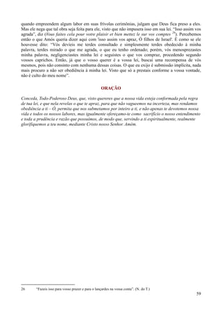 59
quando empreendem algum labor em suas frívolas cerimônias, julgam que Deus fica preso a eles.
Mas ele nega que tal obra seja feita para ele, visto que não impusera isso em sua lei. “Isso assim vos
agrada”, diz (Vous faites cela pour votre plaisir et bien mettez le sur vos comptes 26
). Percebemos
então o que Amós queria dizer aqui com 'isso assim vos apraz, Ó filhos de Israel'. É como se ele
houvesse dito: “Vós devíeis me terdes consultado e simplesmente terdes obedecido à minha
palavra, terdes mirado o que me agrada, o que eu tenho ordenado; porém, vós menosprezastes
minha palavra, negligenciastes minha lei e seguistes o que vos compraz, procedendo segundo
vossos caprichos. Então, já que o vosso querer é a vossa lei, buscai uma recompensa de vós
mesmos, pois não consinto com nenhuma dessas coisas. O que eu exijo é submissão implícita, nada
mais procuro a não ser obediência à minha lei. Visto que só a prestais conforme a vossa vontade,
não é culto do meu nome”.
ORAÇÃO
Conceda, Todo-Poderoso Deus, que, visto quereres que a nossa vida esteja conformada pela regra
de tua lei, e que nela revelas o que te apraz, para que não vagueemos na incerteza, mas rendamos
obediência a ti – Ó, permita que nos submetamos por inteiro a ti, e não apenas te devotemos nossa
vida e todos os nossos labores, mas igualmente ofereçamo-te como sacrifício o nosso entendimento
e toda a prudência e razão que possuímos, de modo que, servindo a ti espiritualmente, realmente
glorifiquemos a teu nome, mediante Cristo nosso Senhor. Amém.
26 “Fazeis isso para vosso prazer e para o lançardes na vossa conta”. (N. do T.)
 