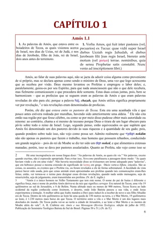 6
CAPÍTULO 1
Amós 1.1
1. As palavras de Amós, que estava entre os
boiadeiros de Tecoa, as quais visionou acerca
de Israel, nos dias de Uzias, rei de Judá, e nos
dias de Jeroboão, filho de Joás, rei de Israel,
dois anos antes do terremoto.
1. Verba Amos, qui fuit inter pastores (vel,
pecuarios) ex Tucua: quae vidit super Israel
diebus Uzziah regis Juhudah, et diebus
Jarobeam filii Joas regis Israel, biennio ante
motum (vel casma) terrae. nominibus, quia
de sensu Prophetae satis constabit. Nunc
venio ad inscriptionem libri.)
Amós, ao falar de suas palavras aqui, não se jacta da aduzir coisa alguma como proveniente
de si próprio, mas se declara apenas como sendo o ministro de Deus, uma vez que logo acrescenta
que as recebeu por visão. Deus mesmo levantou os Profetas e empregou o labor deles; e,
paralelamente, guiou-os por seu Espírito, para que nada anunciassem que não o que dele recebera,
mas fielmente comunicassem o que procedera dele somente. Estas duas coisas juntas, pois, bem se
harmonizam – que as profecias que se seguem eram as palavras de Amós e que eram palavras
reveladas do alto para ele; porque a palavra hzj, chazah, que Amós utiliza significa propriamente
ver por revelação, 2
e tais revelações eram denominadas de profecias.
Porém, ele diz que estava entre os pastores de Tecoa. Esta era uma acanhada vila e que
pouco antes estivera rodeada por muralhas, havendo sido anteriormente uma aldeia. 3
Ele não cita
então sua região por que fosse célebre, ou como se por meio disso pudesse obter mais autoridade ou
renome: ao contrário, chama a si mesmo de tecoano porque Deus o tirara de um lugar obscuro para
pô-lo sobre todo o reino de Israel. Logo, segundo penso, estão equivocados os que supõem que
Amós foi denominado um dos pastores devido às suas riquezas e à quantidade de seu gado; pois,
quando pondero sobre tudo isso, não vejo como possa ser. Admito realmente que <ydqn nokdim
não são apenas os pastores que fazem o trabalho, mas homens que possuem rebanhos, conduzindo
um grande negócio – pois do rei de Moabe se diz ter sido um dqn noked, e que alimentava extensas
manadas; porém, isso se dava por pastores assalariados. Quanto ao Profeta, não vejo como isso se
2 Há uma incongruência em nossa língua dizer: “As palavras de Amós, as quais ele viu.” Ver palavras, exceto
quando escritas, não é expressão apropriada. Para evitar isso, Newcome parafraseou a passagem deste modo: “As quais
haviam vindo a ele em uma visão”. Não haveria necessidade disso se tivéssemos um termo adequado para “palavras”,
que em hebraico possui a mesma extensão de significado de logoß em grego. Dácio verte-a Effata, oráculos. São as
coisas, os assuntos, os eventos que o Profeta viu, ou foram revelados a ele de forma sobrenatural. A faculdade da vista
parece haver sido usada, pois que cenas amiúde eram apresentadas aos profetas quando tais comunicações eram-lhes
feitas; então, ver tornou-se o termo para designar essas divinas revelações, quando nada senão mensagens, seja de
misericórdia, seja de julgamento, eram transmitidas aos profetas. (N. do E. inglês.)
3 “Amós é o único homem no Velho Testamento que tem este nome. O nome do pai de Isaías é diferente e
significa força, mas o nome do profeta Amós deriva-se da raiz que significa carregar. Era natural de Tecoa, uma vila 19
quilômetros ao sul de Jerusalém, e 8 de Belém. Numa altitude mais ou menos de 900 metros, Tecoa ficava ao lado
ocidental da região conhecida como Jesimom, o deserto, onde João Batista passou a sua vida, e onde Jesus
experimentou a tentação. A mulher sábia que Joabe mandou a Davi para induzi-lo a receber de novo o seu filho Absalão
era de Tecoa. Dentro de três quilômetros ao leste há uma queda de 150 metros na terra, e o Mar Morto, 19 quilômetros
ao leste, é 1.230 metros mais baixo do que Tecoa. O território entre a vila e o Mar Morto é um dos lugares mais
desolados do mundo. De Tecoa podia ver-se ao norte a cidade de Jerusalém, e ao leste o Mar Morto e os montes de
Moabe além do vale”. A. R. Crabtree em: Amós e sua Mensagem (Revista Teológica, edição de julho de 1952.
Publicação do Seminário Teológico Batista do Sul do Brasil. Páginas 50 e 51.) (N. do T.)
 