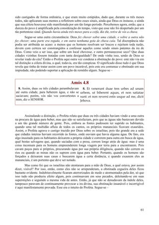 61
sido castigados de forma ordinária, e que eram muito estúpidos, dado que, durante os três meses
todos, não aplicaram suas mentes a refletirem sobre esses sinais, ainda que Deus os instasse, e ainda
que sua cólera houvesse sido manifestada por um tão longo período. Percebemos agora, então, que a
dureza do povo é amplificada pela consideração do tempo, visto que esse não foi despertado por um
tão portentoso sinal. Quando havia ainda três meses para a ceifa, diz ele, retive de vós a chuva.
Segue-se uma outra circunstância: Deus fez chover sobre uma cidade, e sobre a outra não
fez chover; uma parte era regada, e em outra nenhuma gota de chuva caía. Tal discrepância não
podia ser atribuída ao acaso: a menos que os homens resolvam ser loucos e rejeitem toda razão,
devem com certeza ser constrangidos a confessar aqueles como sendo sinais patentes da ira de
Deus. Como veio a ser isso, que sobre um local chovesse, e outro permanecesse seco? Que duas
cidades vizinhas fossem tratadas com tanta desigualdade? De onde vinha isso, senão de Deus se
revelar irado do céu? Então o Profeta aqui outra vez condena a obstinação do povo: este não via em
tal distinção a cólera divina, a qual, todavia, era tão conspícua. O significado disso tudo é que Deus
revela que tinha de tratar assim com um povo incurável, pois este era contumaz e obstinado em sua
impiedade, não podendo suportar a aplicação de remédio algum. Segue-se –
Amós 4.8
8. Assim, duas ou três cidades perambulavam
até outra cidade, para beberem água, e não se
saciavam; porém, vós não vos convertestes a
mim, diz o SENHOR.
8. Et venerunt duae tres urbes ad unam
urbem, ut biberent aquas, et non satiatae
sunt: et non reversi estis usque ad me, dicit
Jehova.
Assinalando a distinção, o Profeta relata que duas ou três cidades haviam vindo a uma outra
na procura de água para beber, mas que não se satisfaziam, pois que as águas não bastavam devido
a um tão grande número de gente. Pois, embora as fontes pudessem ter suprido os habitantes,
quando uma tal multidão afluía de todos os cantos, os próprios mananciais ficavam exauridos.
Assim, o Profeta agrava o castigo trazido por Deus sobre os israelitas; pois tão grande era a sede
que cidades inteiras haviam recorrido às fontes, onde ouviam que havia alguma água. De fato, era
algo inusitado para os habitantes deixarem a própria cidade e correrem para outra em busca de água,
qual bestas selvagens que, quando saciadas com a presa, correm longe atrás de água: mas é uma
coisa incomum para os homens empreenderem longa viagem por terra para a encontrarem. Pois
cavam poços para si próprios, procurando água por sua própria diligência, quando não correm os
rios ou quando as minas não os suprem com água para beber. Portanto, quando os homens são
forçados a deixarem suas casas e buscarem água a certa distância, e quando exaurem eles as
mananciais, é um portento que deve ser notado.
Mas como foi que os israelitas não atentaram para a mão de Deus, a qual estava, por assim
dizer, visível? Por isso, então, como eles não se arrependeram, a obstinada cegueira deles ficou
bastante evidente. Indubitavelmente ficaram aterrorizados de medo e atormentados pela dor, só que
isso tudo não produziu efeito algum, pois continuavam em seus pecados, deleitando-se em suas
superstições e seguindo a mesma vida de antes. Então, já que não se denudavam da índole deles,
tampouco paravam de continuamente provocar a ira divina, sua obstinação insanável e incorrigível
é aqui manifestamente provada. Esse era o intuito do Profeta. Segue-se –
 