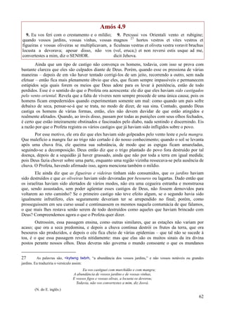 62
Amós 4.9
9. Eu vos feri com o crestamento e o míldio;
quando vossos jardins, vossas vinhas, vossas
figueiras e vossas oliveiras se multiplicavam, a
locusta a devorava; apesar disso, não vos
convertestes a mim, diz o SENHOR.
9. Percussi vos Orientali vento et rubigine;
magnos 27
hortos vestros et vites vestros et
ficulneas vestras et oliveta vestra voravit bruchus
(vel, eruca;) et non reversi estis usque ad me,
dicit Jehova.
Ainda que um tipo de castigo não convença os homens, todavia, com isso se prova com
bastante clareza que eles são culpados diante de Deus. Porém, quando esse os pressiona de várias
maneiras – depois de em vão haver tentado corrigi-los de um jeito, recorrendo a outro, sem nada
efetuar – então fica mais plenamente óbvio que eles, que ficam sempre impassíveis e permanecem
estúpidos seja quais forem os meios que Deus adote para os levar à penitência, estão de todo
perdidos. Esse é o sentido do que o Profeta ora acrescenta: ele diz que eles haviam sido castigados
pelo vento oriental. Revela que a falta de víveres nem sempre procede de uma única causa; pois os
homens ficam empedernidos quando experimentam somente um mal: como quando um país sofre
debaixo de seca, pensar-se-á que se trata, no modo de dizer, de sua sina. Contudo, quando Deus
castiga os homens de várias formas, então, eles não devem duvidar de que estão atingidos e
realmente afetados. Quando, ao invés disso, passam por todas as punições com seus olhos fechados,
é certo que estão inteiramente obstinados e fascinados pelo diabo, nada sentindo e discernindo. Eis
a razão por que o Profeta registra os vários castigos que já haviam sido infligidos sobre o povo.
Por esse motivo, ele ora diz que eles haviam sido golpeados pelo vento leste e pela mangra.
Que malefício a mangra faz ao trigo não cortado é do nosso conhecimento; quando o sol se levanta
após uma chuva fria, ele queima sua substância, de modo que as espigas ficam amareladas,
seguindo-se a decomposição. Deus então diz que o trigo plantado do povo fora destruído por tal
doença, depois de a sequidão já haver grassado, ainda que não por toda a terra em igual medida;
pois Deus fazia chover sobre uma parte, enquanto uma região vizinha ressecava-se pela ausência de
chuva. O Profeta, havendo afirmado isso, agora menciona também o míldio.
Ele ainda diz que as figueiras e videiras tinham sido consumidos, que os jardins haviam
sido destruídos e que as oliveiras haviam sido devoradas por besouros ou lagartas. Dado então que
os israelitas haviam sido alertados de vários modos, não era uma cegueira estranha e monstruosa
que, sendo assustados, sem poder agüentar esses castigos de Deus, não fossem demovidos para
voltarem ao reto caminho? Se o primeiro castigo não teve efeito algum, se o segundo havia sido
igualmente infrutífero, eles seguramente deveriam ter se arrependido no final; porém, como
prosseguissem em seu curso usual e continuassem os mesmos naquela contumácia de que falamos,
o que mais lhes restava senão serem de todo destruídos como aqueles que haviam brincado com
Deus? Compreendemos agora o que o Profeta quer dizer.
Outrossim, essa passagem ensina, como outras similares, que as estações não variam por
acaso; que ora a seca predomina, e depois a chuva contínua destrói os frutos da terra, que ora
besouros são produzidos, e depois o céu fica cheio de várias epidemias – que tal não se sucede à
toa, é o que essa passagem revela nitidamente: mas que elas são os muitos sinais da ira divina
postos perante nossos olhos. Deus deveras não governa o mundo consoante o que os mundanos
27 As palavras são, <kytwng twbrh, “a abundância dos vossos jardins,” e não vossos notáveis ou grandes
jardins. Eu traduziria o versículo assim:
Eu vos castiguei com murchidão e com mangra;
A abundância de vossos jardins e de vossas vinhas,
E vossos figos e vossas olivas, a locusta os devorou;
Todavia, não vos convertestes a mim, diz Jeová.
(N. do E. inglês.)
 
