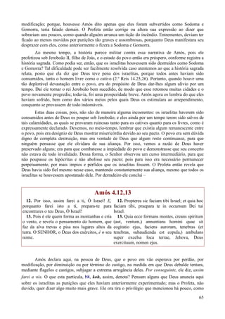 65
modificação; porque, houvesse Amós dito apenas que eles foram subvertidos como Sodoma e
Gomorra, teria falado demais. O Profeta então corrige ou altera sua expressão ao dizer que
sobrariam uns poucos, como quando alguém arranca um tição do incêndio. Entrementes, deviam ter
ficado ao menos movidos por punições tão graves e assombrosas, porquanto Deus manifestara seu
desprazer com eles, como anteriormente o fizera a Sodoma e Gomorra.
Ao mesmo tempo, a história parece militar contra essa narrativa de Amós, pois ele
profetizou sob Jeroboão II, filho de Joás, e o estado do povo então era próspero, conforme registra a
história sagrada. Como podia ser, então, que os israelitas houvessem sido destruídos como Sodoma
e Gomorra? Tal dificuldade pode ser facilmente resolvida caso atentemos ao que a história sagrada
relata, posto que ela diz que Deus teve pena dos israelitas, porque todos antes haviam sido
consumidos, tanto o homem livre como o cativo (2.º Reis 14.25,26). Portanto, quando houve uma
tão deplorável devastação entre o povo, era do propósito de Deus dar-lhes algum alívio por um
tempo. Daí ele tornar o rei Jeroboão bem sucedido, de modo que esse retomou muitas cidades e o
povo novamente progrediu; todavia, foi uma prosperidade breve. Amós agora os lembra do que eles
haviam sofrido, bem como dos vários meios pelos quais Deus os estimulara ao arrependimento,
conquanto se provassem de todo indomáveis.
Estas duas coisas, pois, não são de maneira alguma incoerentes: os israelitas haverem sido
consumidos antes de Deus os poupar sob Jeroboão; e eles ainda por um tempo terem sido salvos de
tais calamidades, as quais se provaram ruinosas tanto para os cativos quanto para os livres, como é
expressamente declarado. Devemos, no meio-tempo, lembrar que existia algum remanescente entre
o povo, pois era desígnio de Deus mostrar misericórdia devido ao seu pacto. O povo era sem dúvida
digno de completa destruição, mas era vontade de Deus que algum resto continuasse, para que
ninguém pensasse que ele olvidara de sua aliança. Por isso, vemos a razão de Deus haver
preservado alguns; era para que combatesse a impiedade do povo e demonstrasse que seu concerto
não estava de todo invalidado. Dessa forma, o Senhor observou um curso intermediário, para que
não poupasse os hipócritas e não abolisse seu pacto; pois para isso era necessário permanecer
perpetuamente, por mais ímpios e pérfidos que os israelitas fossem. O Profeta então revela que
Deus havia sido fiel mesmo nesse caso, mantendo constantemente sua aliança, mesmo que todos os
israelitas se houvessem apostatado dele. Por derradeiro ele conclui –
Amós 4.12,13
12. Por isso, assim farei a ti, Ó Israel! E,
porquanto farei isto a ti, prepara-te para
encontrares o teu Deus, Ó Israel!
13. Pois é ele quem forma as montanhas e cria
o vento, e revela o pensamento do homem, que
faz da alva trevas e pisa nos lugares altos da
terra. O SENHOR, o Deus dos exércitos, é o seu
nome.
12. Propterea sic faciam tibi Israel; et quia hoc
faciam tibi, praepara te in occursum Dei tui
Israel.
13. Quia ecce formans montes, creans spiritum
(aut, ventum,) annuntians homini quae sit
cogitatio ejus, faciens auroram, tenebras (et
tenebras, subaudienda est copula,) ambulans
super excelsa loca terrae, Jehova, Deus
exercituum, nomen ejus.
Amós declara aqui, na pessoa de Deus, que o povo em vão esperava por perdão, por
modificação, por diminuição ou por término do castigo, na medida em que Deus debalde tentara,
mediante flagelos e castigos, subjugar a extrema arrogância deles. Por conseguinte, ele diz, assim
farei a vós. O que esta partícula, hk, koh, assim, denota? Pensam alguns que Deus anuncia aqui
sobre os israelitas as punições que eles haviam anteriormente experimentado; mas o Profeta, não
duvido, quer dizer algo muito mais grave. Ele ora tira o privilégio que mencionou há pouco, como
 