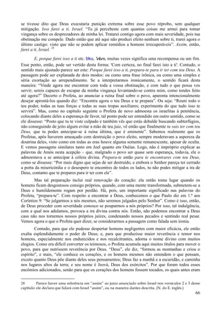 66
se tivesse dito que Deus executaria punição extrema sobre esse povo réprobo, sem qualquer
mitigação. Isso farei a ti, Israel. “Tu já percebeste com quantas coisas me armei para tomar
vingança sobre os desprezadores de minha lei. Tratarei contigo agora com mais severidade, pois tua
obstinação me compele. Dado então que até aqui não produzi efeito nenhum sobre ti, trarei agora o
último castigo: visto que não se podem aplicar remédios a homens irrecuperáveis”. Assim, então,
farei a ti, Israel. 28
E, porque farei isso a ti etc. bku, 'ekev, muitas vezes significa uma recompensa ou um fim.
Esse ponto, então, pode ser vertido desta forma: 'Com certeza, no final farei isto a ti'. Contudo, o
sentido mais ajustado parece ser este: Porque farei isso a ti, prepara-te para ir ter com teu Deus. A
passagem pode ser explanada de dois modos: ou como uma frase irônica, ou como uma simples e
séria exortação ao arrependimento. Se a interpretarmos ironicamente, o sentido ficará desta
maneira: “Vinde agora me encontrar com toda a vossa obstinação, e com tudo o que possa vos
servir; sereis capazes de escapar da minha vingança levantando-se contra mim, como tendes feito
até agora?” Decerto o Profeta, ao anunciar a ruína final sobre o povo, aparenta intencionalmente
desejar aprontá-los quando diz: “Encontra agora o teu Deus e te prepara”. Ou seja: “Reuni todo o
teu poder, todas as tuas forças e todas as suas tropas auxiliares; experimenta do que tudo isso te
servirá”. Mas, como no capítulo seguinte o Profeta de novo admoesta os israelitas à penitência,
colocando diante deles a esperança de favor, tal ponto pode ser entendido em outro sentido, como se
ele dissesse: “Posto que tu te viste culpado e também vês que estás debalde buscando subterfúgios,
não conseguindo de jeito algum evitar a mão de teu juiz, vê então que finalmente tu vais ter com teu
Deus, que tu podes antecipar-se à ruína última, que é eminente”. Sabemos realmente que os
Profetas, após haverem ameaçado com destruição o povo eleito, sempre moderavam a aspereza da
doutrina deles, visto como em todas as eras houve alguma semente remanescente, apesar de oculta.
E vemos passagens similares tanto em Joel quanto em Oséias. Logo, não é impróprio explicar as
palavras de Amós nesta acepção – que, malgrado o povo ser quase sem esperança, todavia, ele o
admoestava a se antecipar à cólera divina. Prepara-te então para te encontrares com teu Deus,
como se dissesse: “Por mais digno que sejas de ser destruído, e embora o Senhor pareça ter cerrado
a porta da misericórdia e o desespero te encontres de todos os lados, tu não podes mitigar a ira de
Deus, contanto que te prepares para ir ter com ele”.
Mas tal preparação inclui real renovação do coração: ela então toma lugar quando os
homens ficam desgostosos consigo próprios, quando, com uma mente transformada, submetem-se a
Deus e humildemente rogam por perdão. Há, pois, um importante significado nas palavras do
Profeta, “prepara-te”. Com respeito a encontrar a Deus, conhecemos o que Paulo diz em 1.ª aos
Coríntios 9: “Se julgarmos a nós mesmos, não seremos julgados pelo Senhor”. Como é isso, então,
de Deus proceder com severidade conosco se pouparmos a nós próprios? Por isso, tal indulgência,
com a qual nos adulamos, provoca a ira divina contra nós. Então, não podemos encontrar a Deus
caso não nos tornemos nossos próprios juízes, condenando nossos pecados e sentindo real pesar.
Vemos agora o que o Profeta quer dizer, se considerarmos a passagem como falada sem ironia.
Contudo, para que ele pudesse despertar homens negligentes com maior eficácia, ele então
exalta esplendidamente o poder de Deus; e, para que produzisse maior reverência e temor nos
homens, especialmente nos endurecidos e nos recalcitrantes, adorna o nome divino com muitos
elogios. Como era difícil converter os teimosos, o Profeta acumula aqui muitos títulos para mover o
povo, para que nutrissem reverência por Deus. “Deus”, ele diz, “formou as montanhas e criou o
espírito”, e mais, “ele conhece os corações, e os homens mesmos não entendem o que pensam,
exceto quanto Deus põe diante deles seus pensamentos; Deus faz a manhã e a escuridão, e caminha
nos lugares altos da terra; e seu nome é Jeová, Deus dos exércitos”. Por que foram todos esses
encômios adicionados, senão para que os corações dos homens fossem tocados, os quais antes eram
28 Parece haver uma referência em “assim” ao juízo anunciado sobre Israel nos versículos 2 e 3 desse
capítulo: ele declara que lidará com Israel “assim”, ou na maneira dantes descrita. (N. do E. inglês.)
 